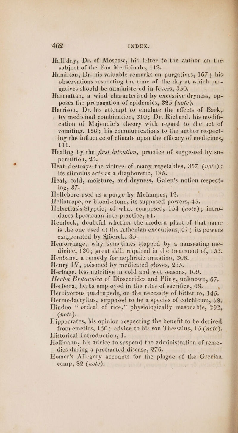 Halliday, Dr. of Moscow, his letter to the author on the subject of the Kau Medicinale, 112. Hamilton, Dr. his valuable remarks on purgatives, 167; his observations respecting the time of the day at which pur- gatives should be administered in fevers, 350. Harmattan, a wind characterised by excessive dryness, op- poses the propagation of epidemics, 325 (nole). Harrison, Dr. his attempt to emulate the effects of Bark, by medicinal combination, 310; Dr. Richard, his modifi- cation of Majendie’s theory with regard to the act of vomiting, 156; his communications to the author respect- ing the influence of climate upon the eflicacy of medicines, Pal. Healing by the first intention, practice of suggested by su- perstition, 24. Heat destroys the virtues of many vegetables, 357 (note) ; its stimulus acts as a diaphoretic, 185. Heat, cold, moisture, and dryness, Galen’s notion respect- ing, 37. Hellebore used as a purge by Melampus, 12. Heliotrope, or blood-stone, its supposed powers, 45. Helvetius’s Styptic, of what composed, 154 (note); intro- duces [pecacuan into practice, 51. Hemlock, doubtful whether the modern plant of that name | is the one used at the Athenian executions, 67 ; its powers exaggerated by Stoerck, 35. Hemorrhage, why sometimes stopped by a nauseating me- dicine, 130; great skill required in the treatment of, 153. Henbane, a remedy for nephritic irritation, 308. Henry LV, poisoned by medicated gloves, 235. Herbage, less nutritive in cold and wet seasons, 109. Herba Britannica of Dioscorides and Pliny, unknown, 67. Herbena, herbs employed in the rites of sacrifice, 68. ‘ Herbivorous quadrupeds, on the necessity of bitter to, 145. Hermodactyllus, sepposed to be a species of colchicum, 58. Hindvo “ ordeal of rice,” physiologically reasonable, 292, (note). Hippocrates, his opinion respecting the henefit to be derived from emetics, 160; advice to his son Thessalus, 15 (note). Historical Introduction, 1. Hoffmann, his advice to suspend the administratien of reme- dies during a protracted disease, 276. Homer’s Allegory accounts for the plague of the Grecian camp, 82 (note).
