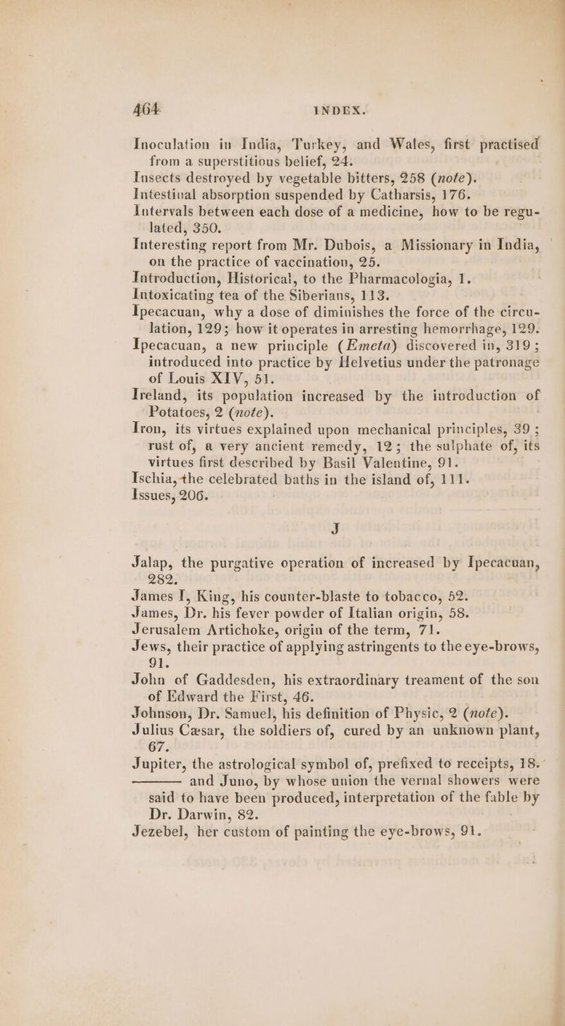 Inoculation in India, Turkey, and Wales, first practised from a superstitious belief, 24. Insects destroyed by vegetable bitters, 258 (note). Intestival absorption suspended by Catharsis, 176. Intervals between each dose of a medicine, how to be regu- lated, 350. Interesting report from Mr. Dubois, a Missionary in India, © on the practice of vaccination, 25. Introduction, Historical, to the Pharmacologia, 1. Intoxicating tea of the Siberians, 113. Ipecacuan, why a dose of diminishes the force of the circu- lation, 129; how it operates in arresting hemorrhage, 129. Ipecacuan, a new principle (Emeta) discovered in, 319 ; introduced into practice by Helvetius under the patronage of Louis XIV, 51. Treland, its population increased by the introduction ot Potatoes, 2 (nofe). Iron, its virtues explained upon mechanical principles, 39 ; rust of, a very ancient remedy, 123; the sulphate of, its vss first described by Basil Valentine, 91. Ischia, the celebrated baths in the island of, 111. Issues, 206. J Jalap, the purgative operation of increased by Ipecacuan, 282. James I, King, his counter-blaste to tobacco, 52. James, Dr. his fever powder of Italian origin, 58. Jerusalem Artichoke, origin of the term, 71. Jews, their practice of applying astringents to the eye-brows, 91. John of Gaddesden, his extraordinary treament of the son of Edward the First, 46. Johnson, Dr. Samuel, his definition of Physic, 2 (note). Julius Cesar, the soldiers of, cured by an unknown plant, 67. Jupiter, the astrological symbol of, prefixed to receipts, 18. and Juno, by whose union the vernal showers were said to have been produced, interpretation of the fable by Dr. Darwin, 82.