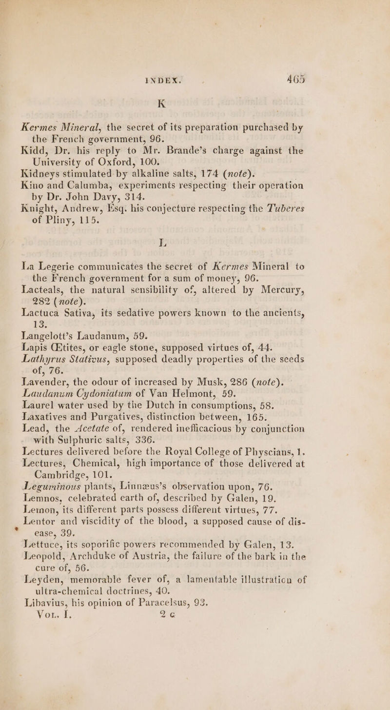 * K Kermes Mineral, the secret of its preparation purchased by the French government, 96. Kidd, Dr. his reply to Mr. Brande’s charge against the University of Oxford, 100. Kidneys stimulated by alkaline salts, 174 (note). Kino and Calumba, experiments respecting their operation by Dr. John Davy, 314. Knight, Andrew, Esq. his conjecture respecting the Tuberes oe Phiny, 115: L La Legerie communicates the secret of Hermes Mineral to the French government for a sum of money, 96. Lacteals, the natural sensibility of, altered by Mercury, Lactuca Sativa, its sedative powers known to the ancients, 13. Langelott’s Laudanum, 59. Lapis Cktites, or eagle stone, supposed virtues of, 44. Lathyrus Statious, supposed deadly properties of the seeds of, 76. Lavender, the odour of increased by Musk, 286 (note). Laudanum Cydoniatum of Van Helmont, 59. Laurel water used by the Dutch in consumptions, 58. Laxatives and Purgatives, distinction between, 165. Lead, the Acetate of, rendered ineflicacious by conjunction with Sulphuric salts, 336. Lectures delivered before the Royal College of Physcians, 1. Lectures, Chemical, high importance of those delivered at Cambridge, 101. Leguminous plants, Linnzus’s observation upon, 76. Lemnos, celebrated earth of, described by Galen, 19. Lemon, its different parts possess different virtues, Mee Lentor and viscidity of the blood, a supposed cause of dis- ease, 39. Lettuce, its soporific powers recommended by Galen, 13. Leopold, Archduke of Austria, the failure of the bark in the cure of, 56. Leyden, memorable fever of, a lamentable illustration of ultra-chemical doctrines, 40. Libavius, his opinion of Paracelsus, 93. Vor. I, 2G