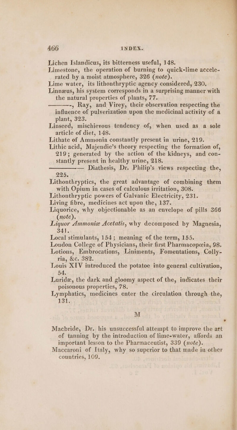 Lichen Islandicus, its bitterness useful, 148. Limestone, the operation of burning to quick-lime accele- rated by a moist atmosphere, 326 (note). Lime water, its lithonthryptic agency considered, 230, Linneus, his system corresponds in a surprising manner with the natural properties of plants, 77. —-, Ray, and Virey, their observation seneiihe the a iiianie of pulverization apn the medicinal activity of a plant, 323. Linseed, mischievous eaeuis of, when used as a sole miele of diet, 148. Lithate of Ammonia constantly present in urine, 219. Lithic acid, Majendie’s theory respecting the formation of, 219; generated by the action of the kidneys, and con- stantly present in healthy urine, 218. —_——-— Diathesis, Dr. Philip’s views respecting the, 225. Lithonthryptics, the great advantage of combining them with Opium in cases of calculous irritation, 308. LLithonthryptic powers of Galvanic Electricity, 231. Living fibre, medicines act upon the, 137. Liquorice, why objectionable as an envelope of pills 266 (note). Liquor Ammonice Acetatis, why decomposed by Magnesia, 341. Local stimulants, 154; meaning of the term, 155. London College of Physicians, their first Pharmacopceia, 98. Lotions, Embrocations, Liniments, Fomentations, Colly- ria, &amp;c. 382. Louis XIV introduced the potatoe into general cultivation, 54. Luride, the dark and gloomy aspect of the, indicates their poisonous properties, 78. Lymphatics, medicines enter the circulation through the, 131. M Macbride, Dr. his unsuccessful attempt to improve the art of tanning by the introduction of lime-water, affords an important lesson to the Pharmaceutist, 339 (note). Maccaroni of Italy, why so superior to that made in other countries, 109.