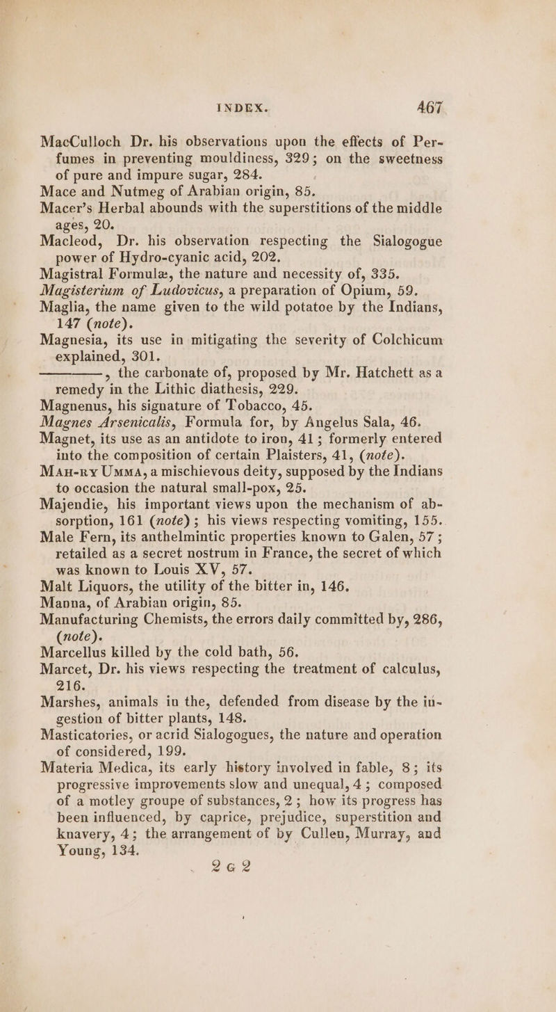 MacCulloch Dr. his observations upon the effects of Per- fumes in preventing mouldiness, 329; on the sweetness of pure and impure sugar, 284. Mace and Nutmeg of Arabian origin, 85. Macer’s Herbal abounds with the superstitions of the middle ages, 20. Macleod, Dr. his observation respecting the Sialogogue power of Hydro-cyanic acid, 202. Magistral Formulz, the nature and necessity of, 335. Magisterium of Ludovicus, a preparation of Opium, 59. Maglia, the name given to the wild potatoe by the Indians, 147 (note). Magnesia, its use in mitigating the severity of Colchicum explained, 301. , the carbonate of, proposed by Mr. Hatchett as a remedy in the Lithic diathesis, 229. Magnenus, his signature of Tobacco, 45. Magnes Arsenicalis, Formula for, by Angelus Sala, 46. Magnet, its use as an antidote to iron, 41; formerly entered into the composition of certain Plaisters, 41, (nofe). Mau-ry Umma, a mischievous deity, supposed by the Indians to occasion the natural small-pox, 25. Majendie, his important views upon the mechanism of ab- sorption, 161 (note); his views respecting vomiting, 155. Male Fern, its anthelmintic properties known to Galen, 57 ; retailed as a secret nostrum in France, the secret of which was known to Louis XV, 57. Malt Liquors, the utility of the bitter in, 146. Manna, of Arabian origin, 85. Manufacturing Chemists, the errors daily committed by, 286, note). Marcellus killed by the cold bath, 56. Marcet, Dr. his views respecting the treatment of calculus, 216. Marshes, animals in the, defended from disease by the in- gestion of bitter plants, 148. Masticatories, or acrid Sialogogues, the nature and operation of considered, 199. Materia Medica, its early history involved in fable, 8; its progressive improvements slow and unequal, 4; composed of a motley groupe of substances, 2; how its progress has been influenced, by caprice, prejudice, superstition and knavery, 4; the arrangement of by Cullen, Murray, and Young, 134. | 262