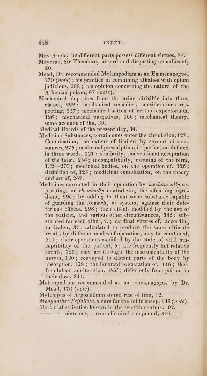 May Apple, its different parts possess different virtues, 77. Mayerne, Sir Theodore, absurd and disgusting remedies of, 20. Mead, Dr. recommended Melampodium as an Emmenagogue, 170 (note) ; his practice of combining alkalies with opium judicious, 298 ; his opinion concerning the nature of the Athenian poison, 67 (note). Mechanical deposites from the urine divisible into three classes, 222; mechanical remedies,’ considerations res- pecting, 257; mechanical action of certain expectorants, 196; mechanical purgatives, 166; mechanical theory, some account of the, 39. Medical Boards of the present day, 34. Medicinal Substances, certain ones enter the circulation, 127 ; Combination, the extent of limited by several circum- stances, 275; medicinal prescription, its perfection defined in three words, 3313 similarity, conventional acceptation of the term, 256; incompatibility, meaning of the term, 132—270; medicinal bodies, on the operation of, 126; definition of, 125; medicinal combination, on the theory and art of, 267. Medicines eomrested in their operation by mechanically se- parating, or chemically neutralizing the offending ingre- dient, 296; by adding to them some substance capable of guarding the stomach, or system, against their dele- terious effects, 298; their effects modified by the age of the patient, and various other circumstances, 346; sub- stituted for each other, v. ; cardinal virtues of, according to Galen, 37; calculated to produce the same ultimate result, by different modes of operation, may be combined, 301; their operations modified by the state of vital sus- ceptibility of the patient, 5; are frequently but relative agents, 126; may act through the instrumentality of the nerves, 130; conveyed to distant parts of the body by absorption, 128; the ignorant preparation of, 116; their fraudulent adulteration, 2bd; differ only from poisons in their dose, 344. Melampodium recommended as an emmenagogue by Dr. Mead, 170 (note). Mei pus of Argos da iniskerea rust of iron, 12. Menyanthes Trifoliata, a..cure for the rot in sheep, 148 (noée). Mercurial salivation known in the twelfth century, 92. —-— ointment, a true chemical compound, 316.