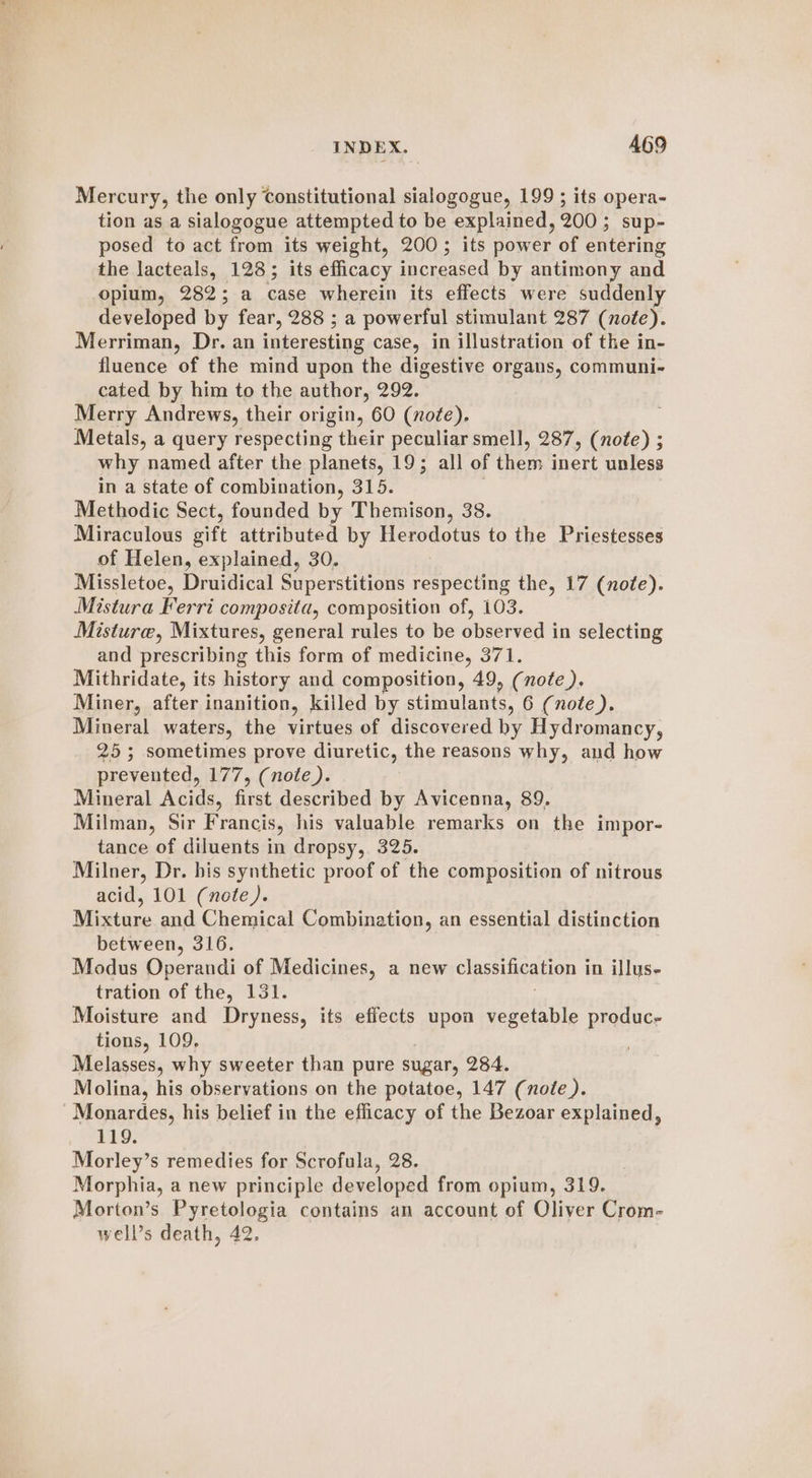 Mercury, the only Constitutional sialogogue, 199 ; its opera- tion as a sialogogue attempted to be explained, 200; sup- posed to act from its weight, 200; its power of entering the lacteals, 128; its efficacy increased by antimony and opium, 282; a case wherein its effects were suddenly developed by fear, 288 ; a powerful stimulant 287 (note). Merriman, Dr. an interesting case, in illustration of the in- fluence of the mind upon the digestive organs, communi- cated by him to the author, 292. Merry Andrews, their origin, 60 (nofe). Metals, a query respecting their peculiar smell, 287, (note) ; why named after the planets, 19; all of Bese ern unless in a state of combination, 315. Methodic Sect, founded by Themison, 38. Miraculous sift attributed by Herodotus to the Priestesses of Helen, explained, 30. | Missletoe, Druidical Superstitions respecting the, 17 (note). Mistura Ferri composita, composition of, 103. Misture, Mixtures, general rules to be observed in selecting and prescribing this form of medicine, 371. Mithridate, its history and composition, 49, (note ), Miner, after inanition, killed by stimulants, 6 (note). Mineral waters, the virtues of discovered hy Hydromancy, 25; sometimes prove diuretic, the reasons why, and how prevented, 177, (note). Mineral Acids, first described by Avicenna, 89. Milman, Sir Francis, his valuable remarks on the impor- tance of diluents in dropsy, 325. Milner, Dr. bis synthetic proof of the composition of nitrous acid, 101 (note). Miistiine and Chemical Combination, an essential distinction between, 316. Modus Operandi of Medicines, a new classification in illus- tration of the, 131. : Moisture and Dryness, its effects upon vegetable produc- tions, 109, Melasses, why sweeter than pure sugar, 284. Molina, his observations on the potatoe, 147 (note). Monardes, his belief in the efficacy of the Bezoar explained, 119. Morley’s remedies for Scrofula, 28. Morphia, a new principle developed from opium, 319. Morton’s Pyretologia contains an account of Oliver Crom- well’s death, 42.