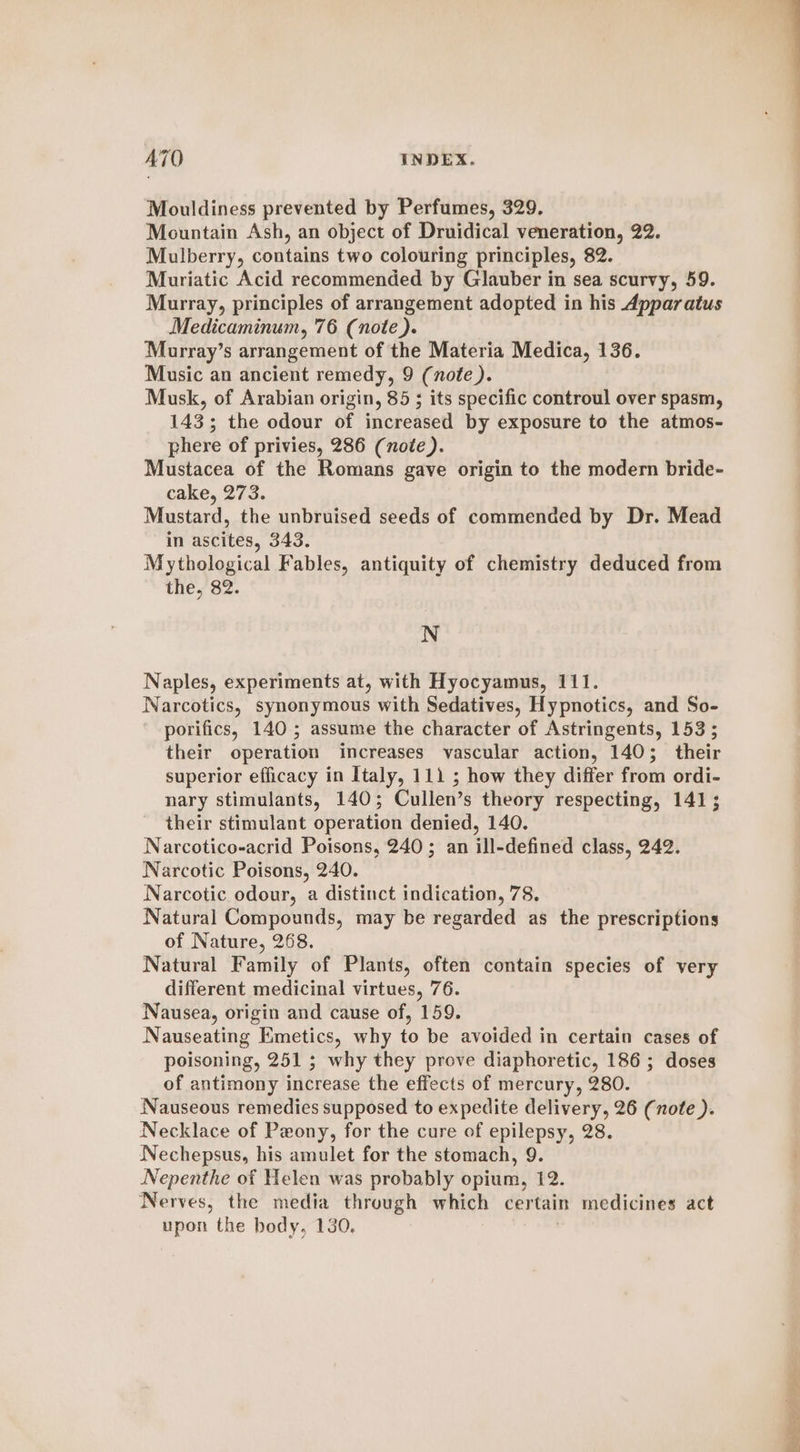 Mouldiness prevented by Perfumes, 329. Mountain Ash, an object of Druidical veneration, 22. Mulberry, contains two colouring principles, 82. Muriatic Acid recommended by Glauber in sea scurvy, 59. Murray, principles of arrangement adopted in his Apparatus Medicaminum, 76 (note). Murray’s arrangement of the Materia Medica, 136. Music an ancient remedy, 9 (note ). Musk, of Arabian origin, 85 ; its specific controul over spasm, 143; the odour of increased by exposure to the atmos- phere of privies, 286 (note). Mustacea of the Romans gave origin to the modern bride- cake, 273. Mustard, the unbruised seeds of commended by Dr. Mead in ascites, 343. Mythological Fables, antiquity of chemistry deduced from the, 82. N Naples, experiments at, with Hyocyamus, 111. Narcotics, synonymous with Sedatives, Hypnotics, and So- porifics, 140 ; assume the character of Astringents, 153; their operation increases vascular action, 140; their superior efficacy in Italy, 111 ; how they differ from ordi- nary stimulants, 140; Cullen’s theory respecting, 141; their stimulant operation denied, 140. Narcotico-acrid Poisons, 240 ; an ill-defined class, 242. Narcotic Poisons, 240. Narcotic odour, a distinct indication, 78. Natural Compounds, may be regarded as the prescriptions of Nature, 268. Natural Family of Plants, often contain species of very different medicinal virtues, 76. Nausea, origin and cause of, 159. Nauseating Emetics, why to be avoided in certain cases of poisoning, 251 5; why they prove diaphoretic, 186; doses of antimony increase the effects of mercury, 280. Nauseous remedies supposed to expedite delivery, 26 (note ). Necklace of Peony, for the cure of epilepsy, 28. Nechepsus, his amulet for the stomach, 9. Nepenthe of Helen was probably opium, 12. Nerves, the media through which certain medicines act upon the body, 130.