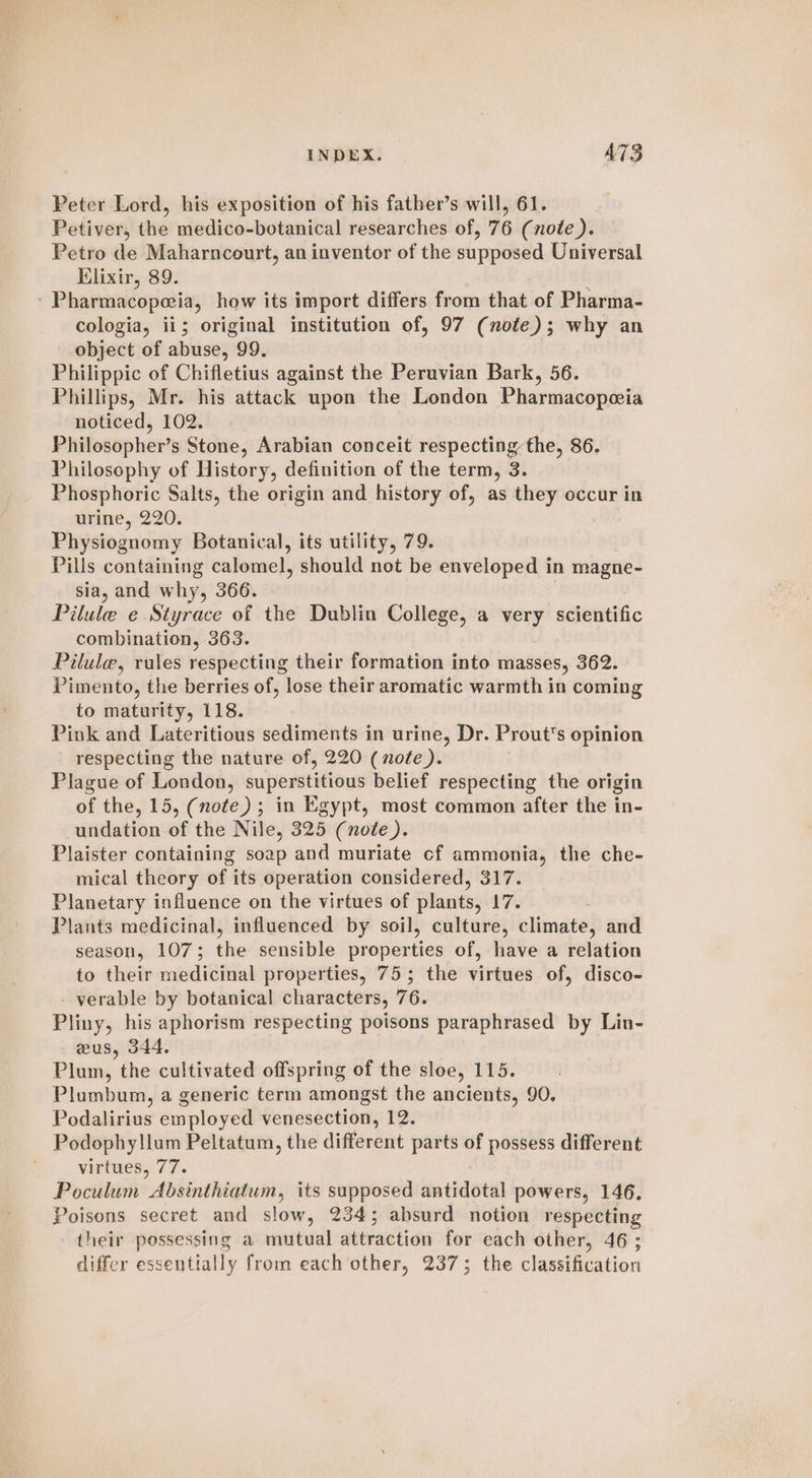 Peter Lord, his exposition of his father’s will, 61. Petiver, the medico-botanical researches of, 76 (note). Petro de Maharncourt, an inventor of the supposed Universal Elixir, 89. : - Pharmacopeia, how its import differs from that of Pharma- cologia, ii; original institution of, 97 (note); why an object of abuse, 99. Philippic of Chifletius against the Peruvian Bark, 56. Phillips, Mr. his attack upon the London Pharmacopeia noticed, 102. Philosopher’s Stone, Arabian conceit respecting the, 86. Philosophy of History, definition of the term, 3. Phosphoric Salts, the origin and history of, as they occur in urine, 220. Physiognomy Botanical, its utility, 79. Pills containing calomel, should not be enveloped in magne- sia, and why, 366. Pilule e Styrace of the Dublin College, a very scientific combination, 363. Pilule, rules respecting their formation into masses, 362. Pimento, the berries of, lose their aromatic warmth in coming to maturity, 118. Pink and Lateritious sediments in urine, Dr. Prout's opinion respecting the nature of, 220 (note). Plague of London, superstitious belief respecting the origin of the, 15, (note) ; in Egypt, most common after the in- undation of the Nile, 325 (note). Plaister containing soap and muriate cf ammonia, the che- mical theory of its operation considered, 317. Planetary influence on the virtues of plants, 17. Plants medicinal, influenced by soil, culture, climate, and season, 107; the sensible properties of, have a relation to their medicinal properties, 75; the virtues of, disco- verable by botanical characters, 76. Pliny, his aphorism respecting poisons paraphrased by Lin- wus, 344. Plum, the cultivated offspring of the sloe, 115. Plumbum, a generic term amongst the ancients, 90. Podalirius employed venesection, 12. Podophyllum Peltatum, the different parts of possess different Ds.. virtwesy 77. Poculum Absinthiatum, its supposed antidotal powers, 146. Poisons secret and slow, 234; absurd notion respecting their possessing a mutual attraction for each other, 46 ; differ essentially from each other, 237; the classification