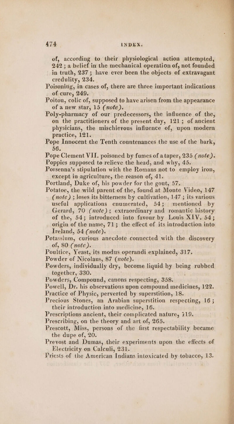 of, according to their physiological action attempted, 242; a belief in the mechanical operation of, not founded in truth, 237; have ever been the objects of extravagant credulity, 234. Poisoning, in cases of, there are three important indications of cure, 249. Poitou, colic of, supposed to have arisen from the appearance of a new star, 15 (note). Poly-pharmacy of our predecessors, the influence of the, on the practitioners of the present day, 121; of ancient physicians, the mischievous influence of, upon modern practice, 121. Pope Innocent the Tenth countenances the use of the bark, 56. Pope Clement VII. poisoned by fumes of ataper, 235 (note). Poppies supposed to relieve the head, and why, 45. Porsenna’s stipulation with the Romans not to employ iron, except in agriculture, the reason of, 4t. : Portland, Duke of, his powder for the gout, 57. Potatoe, the wild parent of the, found at Monte Video, 147 (note) ; loses its bitterness by cultivation, 147 ; its various useful applications enumerated, 54; mentioned by Gerard, 70 (note); extraordinary and romantic history of the, 54; introduced into favour by Louis XIV. 54; origin of the name, 71; the effect of its introduction into Ireland, 54 (note). Potassium, curious anecdote connected with the discovery of, 80 (note). Poultice, Yeast, its modus operandi explained, 317. Powder of Nicolaus, 87 (note). Powders, individually dry, become liquid by aon rubbed together, 330. Powders, Compound, canons respecting, 358. Powell, Dr. his observations upon compound medicines, 122. Practice of Physic, perverted by superstition, 18. Precious Stones, an Arabian superstition respecting, 16 ; their introduction into medicine, 16. Prescriptions ancient, their complicated nature, 419. Prescribing, on the theory and art of, 265. Prescott, Miss, persons of the first respectability became the dupe of, 20. Prevost and Dumas, their experiments upon the effects of Electricity on Calculi, 231. Priests of the American Indians intoxicated by tobacco, 13.