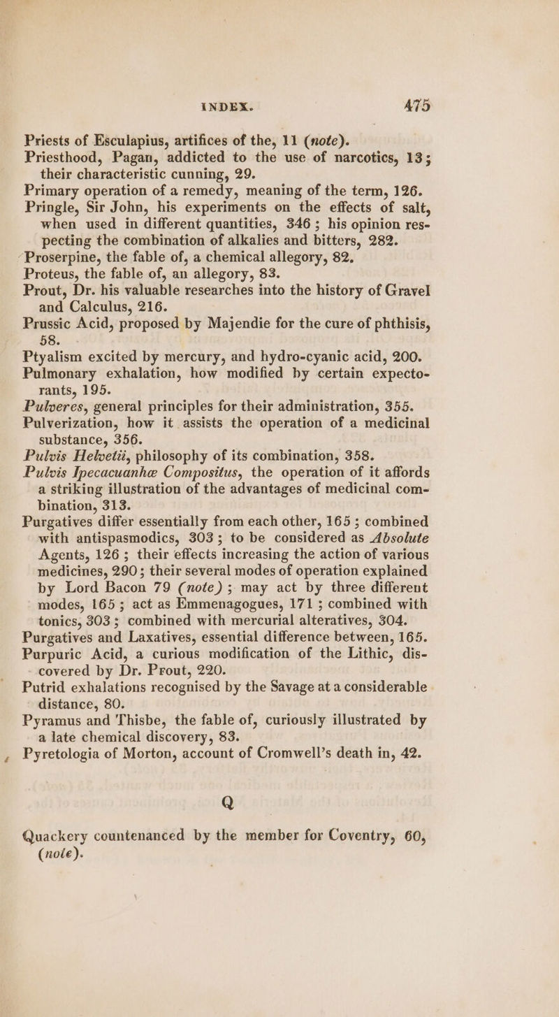 Priests of Esculapius, artifices of the, 11 (note). Priesthood, Pagan, addicted to the use of narcotics, 13; their characteristic cunning, 29. Primary operation of a remedy, meaning of the term, 126. Pringle, Sir John, his experiments on the effects of salt, when used in different quantities, 346 ; his opinion res- pecting the combination of alkalies and bitters, 282. ‘Proserpine, the fable of, a chemical allegory, 82, Proteus, the fable of, an allegory, 83. Prout, Dr. his valuable researches into the history of Gravel and Calculus, 216. Prussic Acid, proposed by Majendie for the cure of phthisis, 58. Ptyalism excited by mercury, and hydro-cyanic acid, 200. Pulmonary exhalation, how modified by certain expecto- rants, 195. Pulveres, general principles for their administration, 355. Pulverization, how it assists the operation of a medicinal substance, 356. Pulvis Helvetii, philosophy of its combination, 358. Pulvis Ipecacuanhe Compositus, the operation of it affords a striking illustration of the advantages of medicinal com- bination, 313. Purgatives differ essentially from each other, 165 ; combined with antispasmodics, 303; to be considered as Absolute Agents, 126; their effects increasing the action of various medicines, 290; their several modes of operation explained by Lord Bacon 79 (note) ; may act by three different modes, 165; act as Emmenagogues, 171 ; combined with tonics, 303; combined with mercurial alteratives, 304. Purgatives and Laxatives, essential difference between, 165. Purpuric Acid, a curious modification of the Lithic, dis- - covered by Dr. Prout, 220. Putrid exhalations recognised by the Savage at a considerable distance, 80. Pyramus and Thisbe, the fable of, curiously illustrated by a late chemical discovery, 83. Pyretologia of Morton, account of Cromwell’s death in, 42. Q arty countenanced by the member for Coventry, 60, (nole).