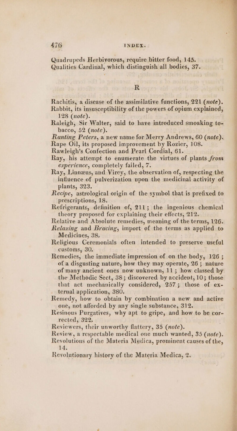 x - el —— — A76 INDEX. Quadrupeds Herbivorous, require bitter food, 145. Qualities Cardinal, which distinguish all bodies, 8 37. R Rachitis, a disease of the assimilative functions, 221 (note). Rabbit, its insusceptibility of the powers of opium explained, 128 (note). Raleigh, Sir Walter, said to have introduced smoaking to- bacco, 52 (note). Ranting Peters, a new name for Merry Andrews, 60 (note). Rape Oil, its proposed improvement by Rozier, 108. Rawleigh’s Confection and Pearl Cordial, 61. Ray, his attempt to enumerate the virtues of plants from experience, completely failed, 7. Ray, Linneus, and Virey, the observation of, respecting the influence of pulverization upon the medicinal activity of plants, 323. Recipe, astrological origin of the symbol that is prefixed to prescriptions, 18. Refrigerants, definition of, 211; the ingenious chemical theory proposed for explaining their effects, 212. Relative and Absolute remedies, meaning of the terms, 126. Relaxing and Bracing, import of the terms as applied to Medicines, 38, Religious Ceremonials often intended to preserve useful customs, 30, Remedies, the immediate impression of on the body, 126 ; of a disgusting nature, how they may operate, 26 ; nature of many ancient ones now unknown, 11; how classed by the Methodic Sect, 38; discovered by accidevt, 10; those that act mechanically considered, 257.5 those of ex- ternal application, 380. Remedy, how to obtain by combination a new and active one, not afforded by any single substance, 312. Resinous Purgatives, why apt to gripe, and how to be cor- récted si322; Reviewers, their unworthy flattery, 35 (note). Review, a respectable medical one much wanted, 35 (note). Revolutions of the Materia Medica, prominent causes of the, 14.