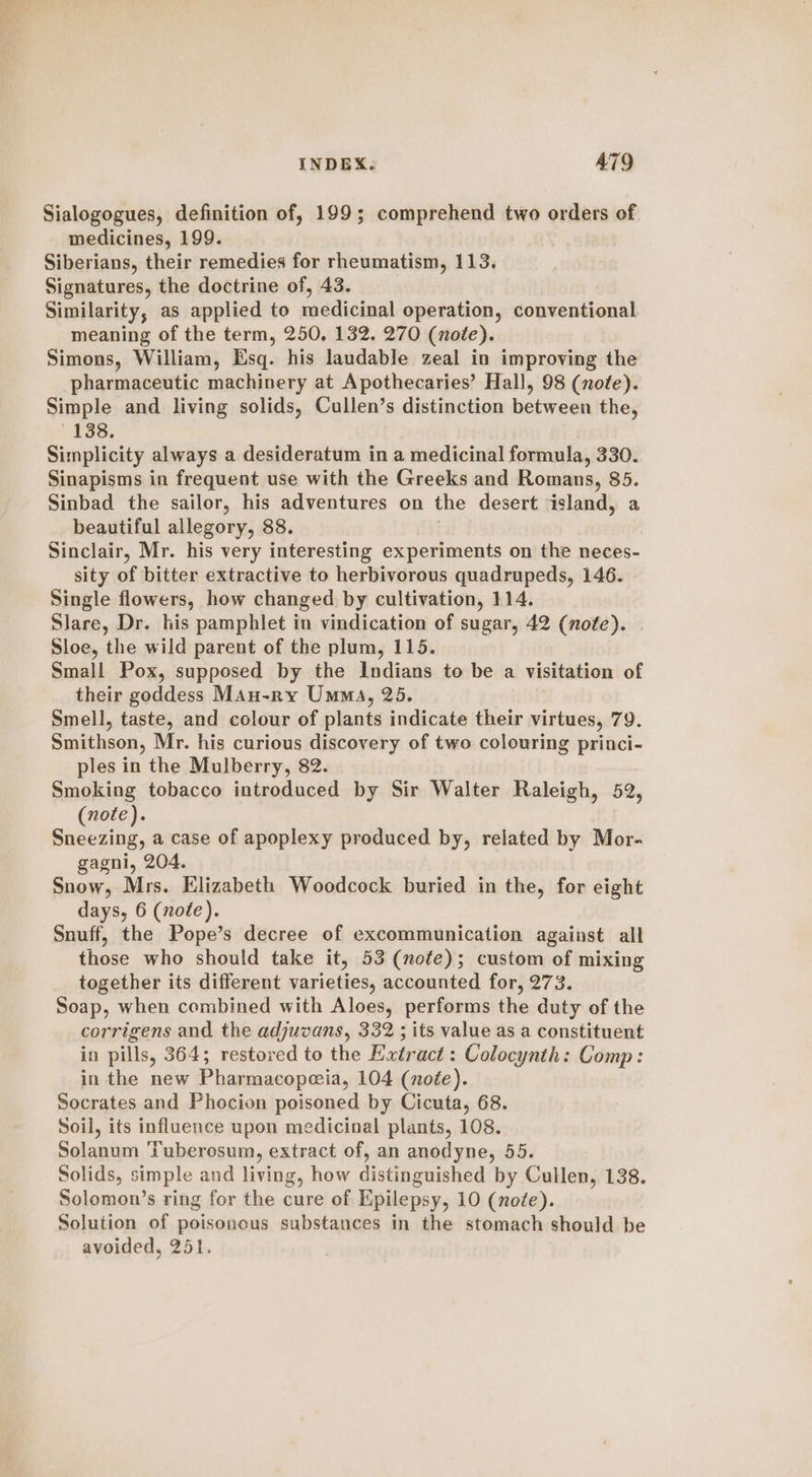 Sialogogues, definition of, 199; comprehend two orders of medicines, 199. Siberians, their remedies for rheumatism, 113. Signatures, the doctrine of, 43. Similarity, as applied to medicinal operation, conventional meaning of the term, 250. 132. 270 (note). Simons, William, Esq. his laudable zeal in improving the pharmaceutic machinery at Apothecaries’ Hall, 98 (note). Simple and living solids, Cullen’s distinction between the, 138. Simplicity always a desideratum in a medicinal formula, 330. Sinapisms in frequent use with the Greeks and Romans, 85. Sinbad the sailor, his adventures on the desert island, a beautiful allegory, 88. Sinclair, Mr. his very interesting experiments on the neces- sity of bitter extractive to herbivorous quadrupeds, 146. Single flowers, how changed by cultivation, 114. Slare, Dr. his pamphlet in vindication of sugar, 42 (note). Sloe, the wild parent of the plum, 115. Small Pox, supposed by the Indians to be a visitation of their goddess Mau-ry Umma, 25. Smell, taste, and colour of plants indicate their virtues, 79. Smithson, Mr. his curious discovery of two colouring princi- ples in the Mulberry, 82. Smoking tobacco introduced by Sir Walter Raleigh, 52, (note). Sneezing, a case of apoplexy produced by, related by Mor- gagni, 204. Snow, Mrs. Elizabeth Woodcock buried in the, for eight days, 6 (note). Snuff, the Pope’s decree of excommunication against all those who should take it, 53 (note); custom of mixing together its different varieties, accounted for, 273. Soap, when combined with Aloes, performs the duty of the corrigens and the adjuvans, 332 ; its value as a constituent in pills, 364; restored to the Extract: Colocynth: Comp: in the new Pharmacopeeia, 104 (note). Socrates and Phocion poisoned by Cicuta, 68. Soil, its influence upon medicinal plants, 108. Solanum ‘Tuberosum, extract of, an anodyne, 55. Solids, simple and living, how distinguished by Cullen, 138. Solomon’s ring for the cure of Epilepsy, 10 (note). Solution of poisonous substances in the stomach should be avoided, 251.