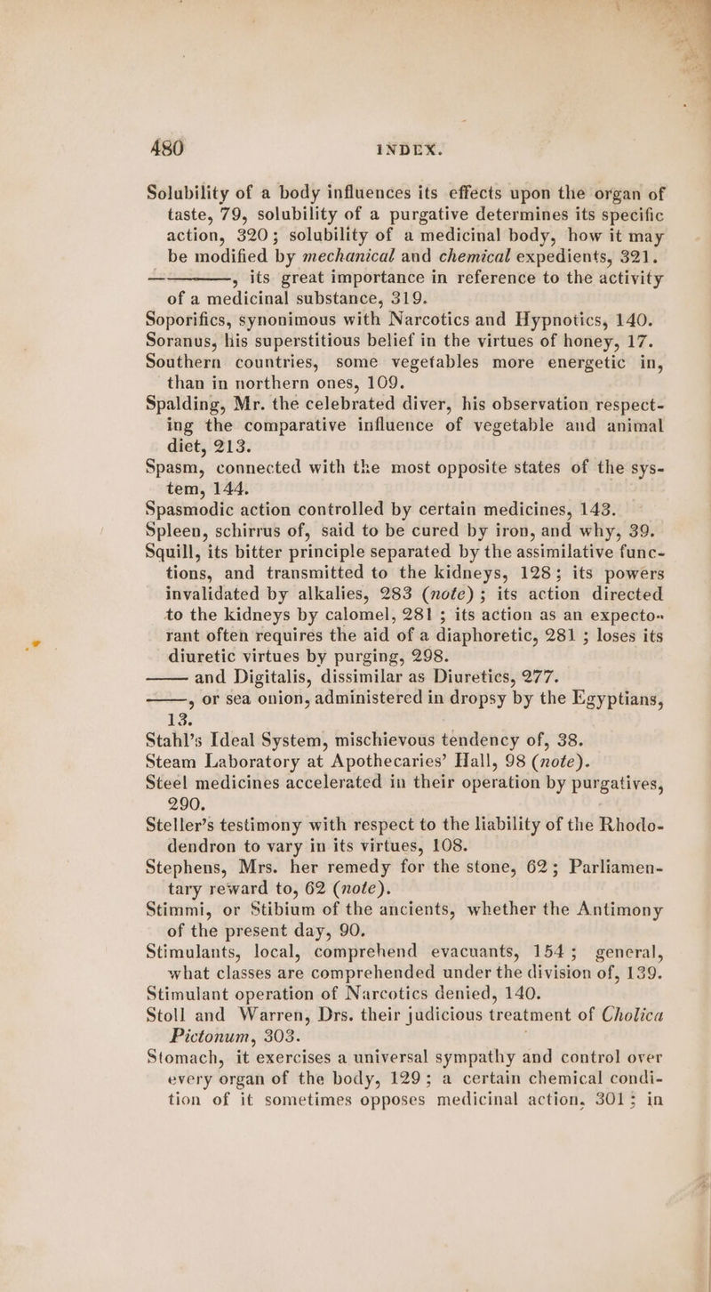 Solubility of a body influences its effects upon the organ of taste, 79, solubility of a purgative determines its specific action, 320; solubility of a medicinal body, how it may be modified by mechanical and chemical expedients, 321. ————., its great importance in reference to the activity of a medicinal substance, 319. Soporifics, synonimous with Narcotics and Hypnotics, 140. Soranus, his superstitious belief in the virtues of honey, 17. Southern countries, some vegetables more energetic in, than in northern ones, 109. Spalding, Mr. the celebrated diver, his observation respect- ing the comparative influence of vegetable and animal diet, 213. Spasm, connected with the most opposite states of the sys- tem, 144. Spasmodic action controlled by certain medicines, 143. Spleen, schirrus of, said to be cured by iron, and why, 39. Squill, its bitter principle separated by the assimilative func- tions, and transmitted to the kidneys, 128; its powers invalidated by alkalies, 283 (note) ; its action directed to the kidneys by calomel, 281 ; its action as an expecto- rant often requires the aid of a diaphoretic, 281 ; loses its diuretic virtues by purging, 298. and Digitalis, dissimilar as Diuretics, 277. , or sea onion, administered in dropsy by the Egyptians, 13. Stahl’s Ideal System, mischievous tendency of, 38. Steam Laboratory at Apothecaries’ Hall, 98 (note). Steel medicines accelerated in their operdtion by porenees 290. Steller’s testimony with respect to the liability of the Rhodo- dendron to vary in its virtues, 108. Stephens, Mrs. her remedy for the stone, 62; Parliamen- tary reward to, 62 (note). Stimmi, or Stibium of the ancients, whether the Antimony of the present day, 90. Stimulants, local, comprehend evacuants, 154; general, what classes are comprehended under the division of, 139. Stimulant operation of Narcotics denied, 140. Stoll and Warren, Drs. their judicious treatment of Cholica Pictonum, 303. Stomach, it exercises a universal sympathy and control over every organ of the body, 129; a certain chemical condi- tion of it sometimes opposes medicinal action, 3013 in