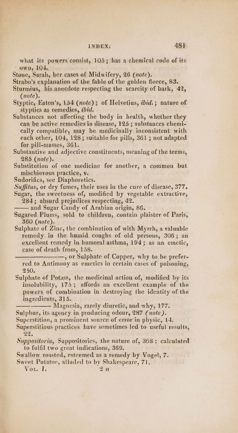 INDEX; ASI. what its powers consist, 105; “has a chemical code of its own, 104.. Stone, Sarah, her cases of Midwifery, 26 (note). Strabo’s explanation of the fable of the golden fleece, 83. Sturmius, his anecdote respecting the scarcity of bark, 42, (note). Styptic, Eaton’s, 154 (note); of Helvetius, zbéd.; nature of styptics as remedies, zbid. Substances not affecting the body in health, whether they can be active remedies in disease, 125 ; substances chemi- cally compatible, may be medicinally inconsistent with each other, 104, 128; suitable for pills, 361 ; not adapted for pill-masses, 361. . Substantive and adjective constituents, meaning of the terms, 285 (note). Substitution of one medicine for another, a commen but mischievous practice, v. Sudorifics, see Diaphoretics. Suffitus, or dry fumes, their uses in the cure of disease, 377. Sugar, the sweetness of, modified by vegetable extractive, 284; absurd prejudices respecting, 42. | and Sugar Candy of Arabian origin, 86. Sugared Plums, sold to children, contain plaister of Paris, 360 (nofe). Sulphate of Zinc, the combination of with Myrrh, a valuable remedy in the humid coughs of old persons, 306; an excellent remedy in humoral asthma, 194; as an emetic, case of death from, 158. —, or Sulphate of Copper, why to be prefer- red to Antimony as emetics in certain cases of poisoning, 250. Sulphate of Potass, the medicinal action of, modified by its insolubility, 175; affords an excellent example of the powers. of combination in destroying the identity of the ingredients, 315. — Magnesia, rarely diuretic, and why, 177. Sulphur, its agency in producing odour, 287 (note ). Superstition, a prominent source of error in physic, 14. Superstitious practices have sometimes led to useful results, 22. Suppositoria, Suppositories, the nature of, 368; calculated to fulfil two great indications, 369. Swallow roasted, esteemed as a remedy by Vogel, 7. Sweet Potatoe, alluded to by Shakespeare, 71. Vou. 1, 2H