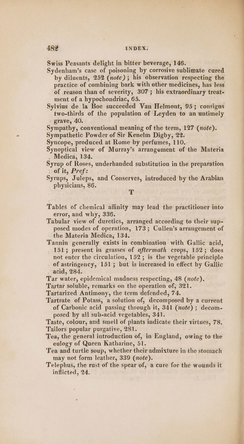 Swiss Peasants delight in bitter beverage, 146. Sydenham’s case of poisoning by corrosive sublimate cured by diluents, 252 (note); his observation respecting the practice of combining bark with other medicines, has less of reason than of severity, 307; his extraordinary treat- ment of a hypochondriac, 65. Sylvius de la Boe succeeded Van Helmont, 95; consigns two-thirds of the population of Leyden to an untimely grave, 40. Sympathy, conventional meaning of the term, 127 (note). Sympathetic Powder of Sir Kenelm Digby, 22. Syncope, produced at Rome by perfumes, 110. Synoptical view of Murray’s arrangement of the Materia . Medica, 134. Syrup of Roses, underhanded substitution in the preparation _ of it, Pref: | Syrups, Juleps, and Conserves, introduced by the Arabian physicians, 86. T Tables of chemical affinity may lead the practitioner into error, and why, 336. - Tabular view of duretics, arranged according to their sup- posed modes of operation, 173; Cullen’s arrangement of the Materia Medica, 134. Tannin generally exists in combination with Gallic acid, 1513; present in grasses of aftermath crops, 1523; does not enter the circulation, 152; is the vegetable principle of astringency, 1515 but is increased in effect by Gallic acid, 284. Tar water, epidemical madness respecting, 48 (nofe). Tartar soluble, remarks on the operation of; 321. Tartarized Antimony, the term defended, 74. Tartrate of Potass, a solution of, decomposed by a current of Carbonic acid passing through it, 341 (note) ; decom- posed by all sub-acid vegetables, 341. Taste, colour, and smell of plants indicate their virtues, 78. Tailors popular purgative, 281. Tea, the general introduction of, in England, owing to the eulogy of Queen Katharine, 51. ‘Tea and turtle soup, whether their admixture in the stomach may not form leather, 339 (note). Telephus, the rust of the spear of, a cure for the wounds it inflicted, 24.
