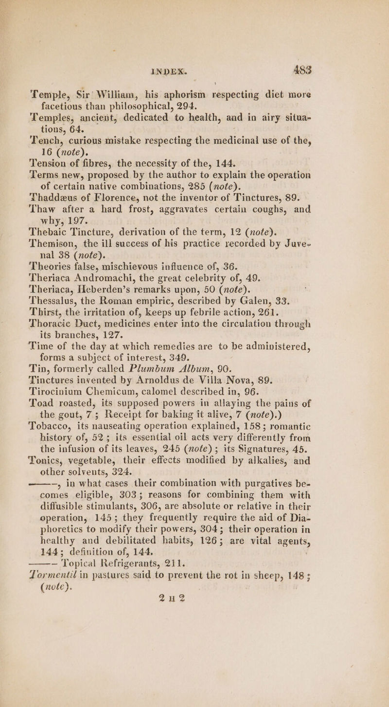 Temple, Sir William, his aphorism respecting diet more facetious than philosophical, 294. Temples, ancient, dedicated to health, and in airy situa- tions, 64. Tench, curious mistake respecting the medicinal use of the, 16 (note). Tension of fibres, the necessity of the, 144. Terms new, proposed by the author to explain the operation of certain native combinations, 285 (note). Thaddeus of Florence, not the inventor of Tinctures, 89. Thaw after a hard frost, aggravates certain coughs, and why, 197. Thebaic Tincture, derivation of the term, 12 (note). Themison, the ill success of his practice recorded by Juve- nal 38 (nofe). Theories false, mischievous influence of, 36. Theriaca Andromachi, the great celebrity of, 49. Theriaca, Heberden’s remarks upon, 50 (note). Thessalus, the Roman empiric, described by Galen, 33. Thirst, the irritation of, keeps up febrile action, 261. Thoracic Duct, medicines enter into the circulation through its branches, 127. Time of the day at which remedies are to be administered, forms a subject of interest, 349. Tin, formerly called Plumbum Album, 90. Tinctures invented by Arnoldus de Villa Nova, 89. Tirocinium Chemicum, calomel described in, 96. Toad roasted, its supposed powers in allaying the pains of the gout, 7; Receipt for baking it alive, 7 (note).) Tobacco, its nauseating operation explained, 158; romantic history of, 52; its essential oil acts very differently from the infusion of its leaves, 245 (note); its Signatures, 45. Tonics, vegetable, their effects modified by alkalies, and other solvents, 324. —, in what cases their combination with purgatives be- comes eligible, 303; reasons for combining them with diffusible stimulants, 306, are absolute or relative in their operation, 145; they frecqucniil, require the aid of Dia- phoretics to modify their powers, 304; their operation in healthy and debilitated habits, 126; are vital agua, 144; definition of, 144, ~ Topical Refuseranta 211. Lormentil in pastures said to prevent the rot in sheep, 148 ; (note). 242