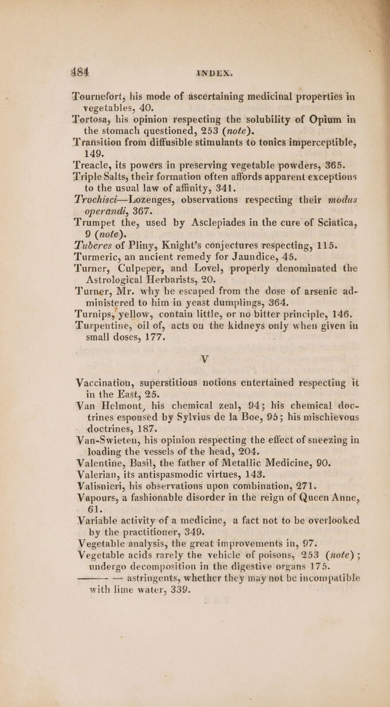 Tournefort, his mode of ascertaining medicinal properties in vegetables, 40. Tortosa, his opinion respecting the solubility of Opium in the stomach questioned, 253 (nofe). _ Transition from diffusible stimulants to tonics imperceptible, 149. Treacle, its powers in preserving vegetable powders, 365. Triple Salts, their formation often affords apparent exceptions to the usual law of affinity, 341. Trochisci—Lozenges, observations respecting their modus operandi, 367. Trumpet the, used by Asclepiades in the cure of Sciatica, 9 (note). Tuberes of Pliny, Knight’s conjectures respecting, 115. Turmeric, an ancient remedy for Jaundice, 45. Turner, Culpeper, and Lovel, properly denominated the Astrological Herbarists, 20. Turner, Mr. why he escaped from the dose of arsenic ad- ministered to him in yeast dumplings, 364. Turnips, yellow, contain little, or no bitter principle, 146. Turpentine, oil of, acts on the kidneys only when given in small doses, 177. y Vaccination, superstitious notions entertained respecting tt in the East, 25. Van Helmont, his chemical zeal, 94; his chemical doc- trines espoused by Sylvius de la Boe, 95; his mischievous doctrines, 187. Van-Swieten, his opinion respecting the effect of sneezing in loading the vessels of the head, 204. Valentine, Basil, the father of Metallic Medicine, 90. Valerian, its antispasmodic virtues, 143. Valisnieri, his observations upon combination, 271. Vapours, a fashionable disorder in the reign of Queen Anne, 61. Variable activity of a medicine, a fact not to be overlooked by the practitioner, 349. Vegetable analysis, the great improvements in, 97. Vegetable acids rarely the vehicle of poisons, 253 (nofe) ; undergo decomposition in the digestive organs 175. —- astringents, whether they may not be incompatible with lime water, 339.