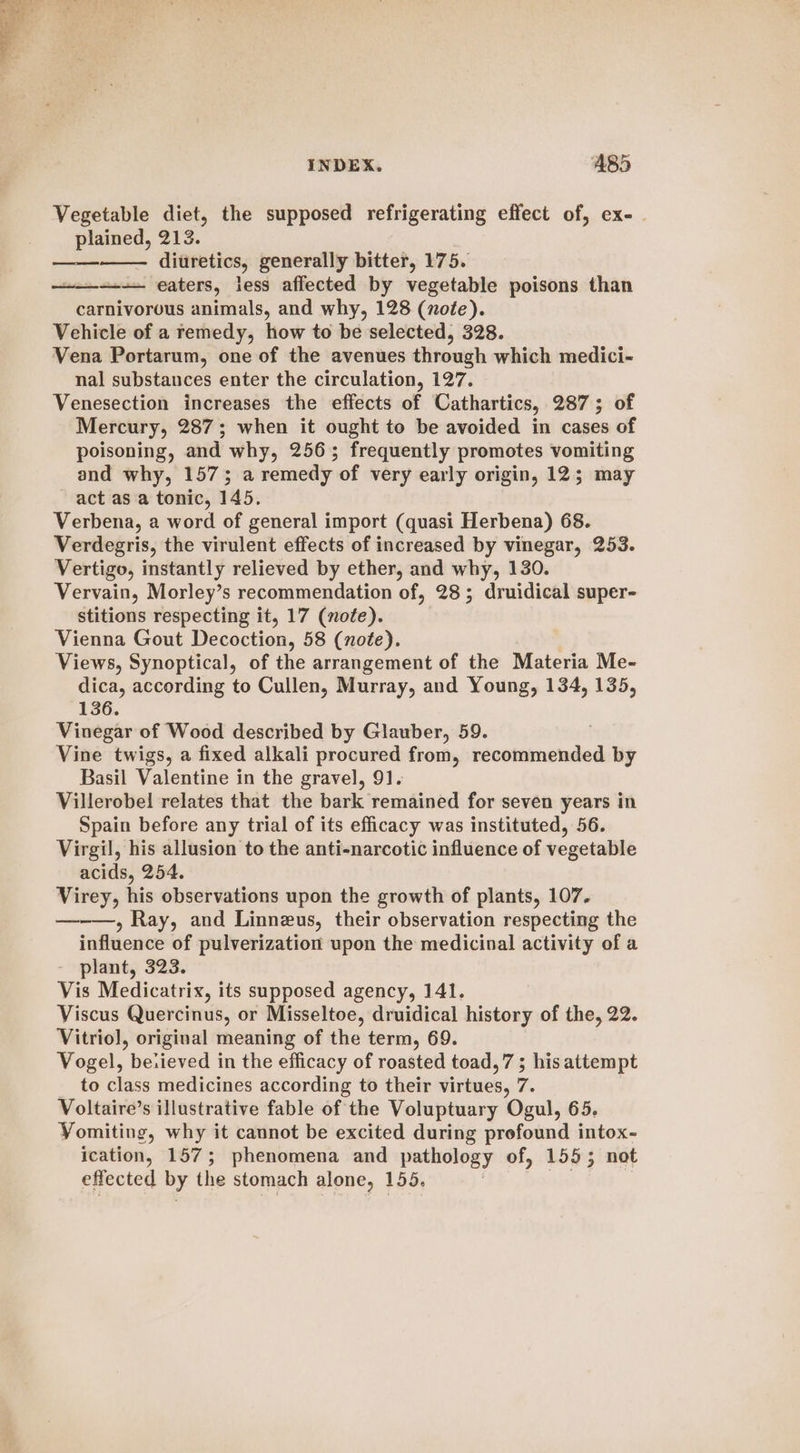 Vegetable diet, the supposed refrigerating effect of, ex- | plained, 213. diuretics, generally bitter, 175. ——_--— eaters, less affected by vegetable poisons than carnivorous animals, and why, 128 (nofe). Vehicle of a remedy, how to be selected, 328. Vena Portarum, one of the avenues through which medici- nal substances enter the circulation, 127. Venesection increases the effects of Cathartics, 287; of Mercury, 287; when it ought to be avoided in cases of poisoning, and why, 256; frequently promotes vomiting and why, 157; a remedy of very early origin, 12; may act as a tonic, 145. Verbena, a word of general import (quasi Herbena) 68. Verdegris, the virulent effects of increased by vinegar, 253. Vertigo, instantly relieved by ether, and why, 130. Vervain, Morley’s recommendation of, 28; druidical super- stitions respecting it, 17 (note). Vienna Gout Decoction, 58 (note). Views, Synoptical, of the arrangement of the Materia Me- dica, according to Cullen, Murray, and Young, 134, 135, 136. Vinegar of Wood described by Glauber, 59. Vine twigs, a fixed alkali procured from, recommended by Basil Valentine in the gravel, 91. Villerobel relates that the bark remained for seven years in Spain before any trial of its efficacy was instituted, 56. Virgil, his allusion to the anti-narcotic influence of vegetable acids, 254. Virey, his observations upon the growth of plants, 107. —-——, Ray, and Linnezus, their observation respecting the influence of pulverization upon the medicinal activity of a plant, 323. Vis Medicatrix, its supposed agency, 141. Viscus Quercinus, or Misseltoe, druidical history of the, 22. Vitrio], original meaning of the term, 69. Vogel, beiieved in the efficacy of roasted toad, 7; his attempt to class medicines according to their virtues, 7. Voltaire’s illustrative fable of the Voluptuary Ogul, 65. Yomiting, why it cannot be excited during profound intox- ication, 157; phenomena and pathology of, 155; not effected by the stomach alone, 155,