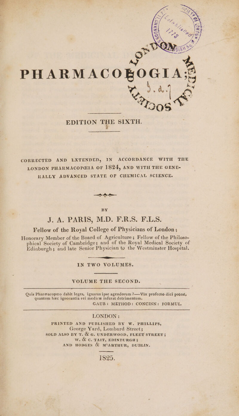 £ %. Fo PHARMACOR EDITION age SIXTH. CORRECTED AND EXTENDED, IN ACCORDANCE WITH THE LONDON PHARMACOPG@IA OF 1824, AND WITH THE GENE- RALLY ADVANCED STATE OF CHEMICAL SCIENCE. See BY J. A. PARIS, M.D. F.R.S. F.LS. Fellow of the Royal College of Physicians of London ; Honorary Member of the Board of Agriculture; Fellow of the Philoso- phical Society of Cambridge; and of the Royal Medical Society of Edinburgh; and late Senior Physician to the Westminster Hospital. SE IN TWO VOLUMES. VOLUME THE SECOND. Quis Pharmacopeo dabit leges, ignarus ipse agendorum ?——Vix profecto dici potest, quantum hec ignorantia rei medice inferat detrimentum. GAUB: METHOD: CONCINN: FORMUL. LONDON : PRINTED AND PUBLISHED BY W. PHILLIPS, George Yard, Lombard Street ; SOLD ALSO BY T. MW G. UNDERWOOD, FLEET STREET; w. &amp; C. TAIT, EDINBURGH }$ AND HOpGES &amp; M‘ARTHUR, DUBLIN. 1825.