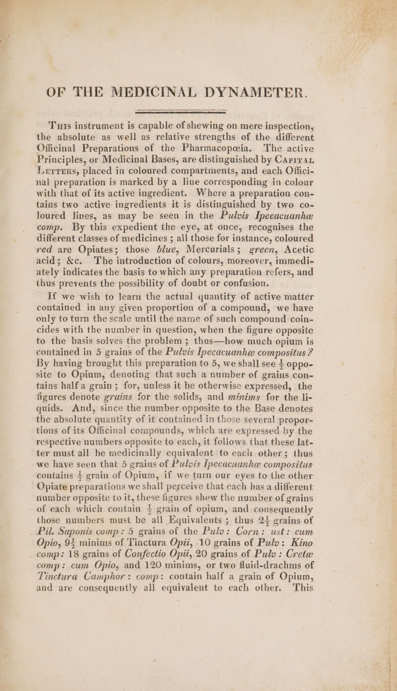 OF THE MEDICINAL DYNAMETER. Tus instrument is capable of shewing on mere inspection, the absolute as well as relative strengths of the different Officinal Preparations of the Pharmacopeia. The active Principles, or Medicinal Bases, are distinguished by Cariran Lerrers, placed in coloured compartments, and each Offici- nal preparation is marked by a line corresponding in colour with that of its active ingredient. Where a preparation con- tains two active ingredients it is distinguished by two co- Joured lines, as may be seen in the Pulvis Ipecacuanhe comp. By this expedient the eye, at once, recognises the different classes of medicines ; all those for instance, coloured red are Opiates; those blue, Mercurials; green, Acetic acid; &amp;c. The introduction of colours, moreover, immedi- ately indicates the basis to which any preparation refers, and thus prevents the possibility of doubt or confusion. If we wish to learn the actual quantity of active matter contained in any given proportion of a compound, we have only to turn the scale until the name of such compound coin- cides with the number in question, when the figure opposite to the basis solves the problem ; thus—how much opium is contained in 5 grains of the Pulvis Ipecacuanhee compositus 2 By having brought this preparation to 5, we shall see 4 oppo- site to Opium, denoting that such a number of grains con- tains halfa grain; for, unless it be otherwise expressed, the figures denote grains for the solids, and méinims for the li- quids. And, since the number opposite to the Base denotes the absolute quantity of it contained in those several propor- tions of its Officinal compounds, which are expressed by the respective numbers opposite to each, it follows that these lat- ter must all be medicinally equivalent to each other; thus we have seen that 5 grains of Pulvis Ipecacuanhe compositus contains 4 grain of Opium, if we turn our eyes to the other Opiate preparations we shall perceive that each has a different number opposite to it, these figures shew the number of grains of each which contain 4 grain of opium, and consequently those numbers must be all Equivalents ; thus 24 grains of Opio, 94 minims of 'Tinctura Opii, 10 grains of Pulv: Kino comp: 18 grains of Confectio Opti, 20 grains of Pulo: Crete comp: cum Opio, and 120 minims, or two fluid-drachms of Tinctura Camphor: comp: contain half a grain of Opium, and are consequently all equivalent to each other. This Rh ae Vi at PY