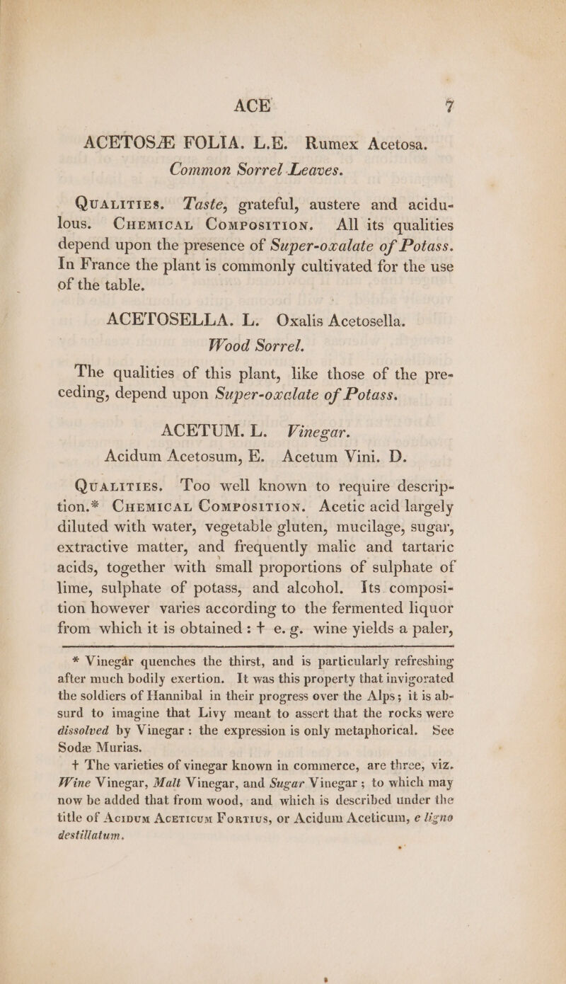 ACETOS FOLIA. L.E. Rumex Acetosa. Common Sorrel Leaves. Quatities. Taste, grateful, austere and acidu- lous. Cuemican Compostrion. All its qualities depend upon the presence of Super-oxalate of Potass. In France the plant is commonly cultivated for the use of the table. ACETOSELLA. L. Oxalis Acetosella. Wood Sorrel. The qualities of this plant, like those of the pre- ceding, depend upon Super-oxclate of Potass. ACETUM. L. Vinegar. Acidum Acetosum, E. Acetum Vini. D. Quaxities. ‘Too well known to require descrip- tion.* Curmicat Composition. Acetic acid largely diluted with water, vegetable gluten, mucilage, sugar, extractive matter, and frequently malic and tartaric acids, together with small proportions of sulphate of lime, sulphate of potass, and alcohol. Its. composi- tion however varies according to the fermented liquor from which it is obtained: t e.g. wine yields a paler, * Vinegar quenches the thirst, and is particularly refreshing after much bodily exertion. It was this property that invigorated the soldiers of Hannibal in their progress over the Alps; it is ab- surd to imagine that Livy meant to assert that the rocks were dissolved by Vinegar: the expression is only metaphorical. See Sodz Murias. + The varieties of vinegar known in commerce, are three, viz. Wine Vinegar, Malt Vinegar, and Sugar Vinegar ; to which may now be added that from wood, and which is described under the title of Acipum Aceticum Fortius, or Acidum Aceticum, e ligno destillatum.