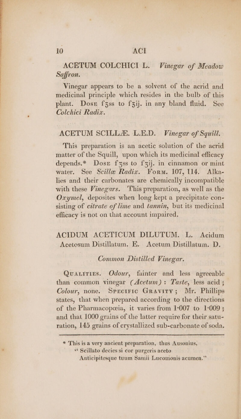 ACETUM COLCHICI L. Vinegar of Meadow Saffron. Vinegar appears to be a solvent of the acrid and medicinal principle which resides in the bulb of this plant. Doser f3ss to f3ij. in any bland fluid. See Colchicit Radix. ACETUM SCILLA. L.E.D. Vinegar of Squill. This preparation is an acetic solution of the acrid matter of the Squill, upon which its medicinal efficacy depends.* Dose f3ss to {3ij. in cinnamon or mint water. See Scille Radix. Form. 107,114. Alka- lies and their carbonates are chemically incompatible with these Vinegars. ‘This preparation, as well as the Oxymel, deposites when long kept a precipitate con- sisting of cztrate of lime and tannin, but its medicinal efficacy is not on that account impaired. ACIDUM ACETICUM DILUTUM. L. Acidum Acetesum Distillatum. E. Acetum Distillatum. D. Common Distilled Vinegar. Quatities. Odour, fainter and less agreeable than common vinegar (Acetum) : Taste, less acid ; Colour, none. Sprcitric Gravity; Mr. Phillips states, that when prepared according to the directions of the Pharmacopceia, it varies from 1:007 to 1-009 ; and that 1000 erains of the latter require for their satu- ration, 145 erains of crystallized sub-carbonate of soda. * This is a very ancient preparation, thus Ausonius, ‘“‘ Scillato decies si cor purgeris aceto Anticipitesque tuum Samii Lucomonis acumen.”