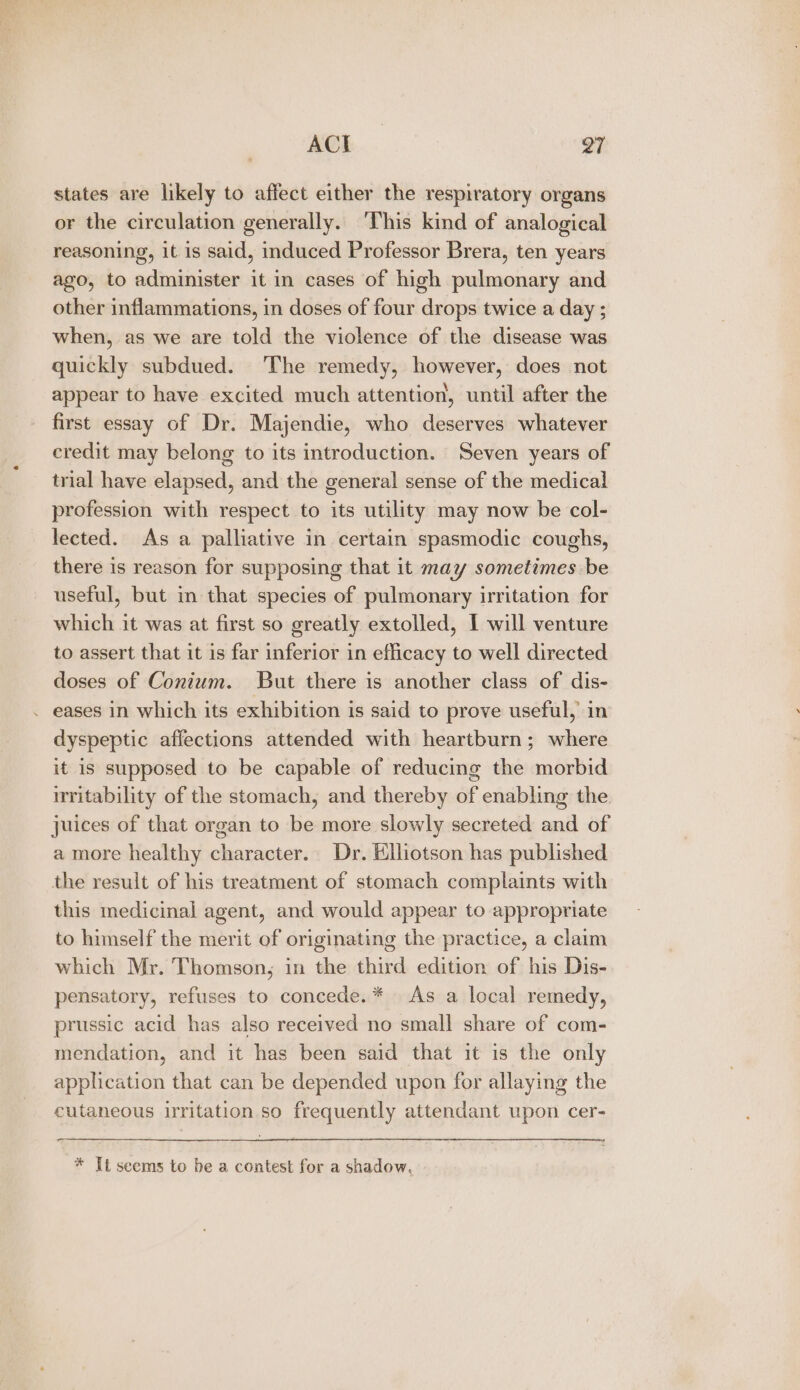 a a 97 states are likely to affect either the respiratory organs or the circulation generally. ‘This kind of analogical reasoning, it is said, induced Professor Brera, ten years ago, to administer it in cases of high pulmonary and other inflammations, in doses of four drops twice a day ; when, as we are told the violence of the disease was quickly subdued. ‘The remedy, however, does not appear to have excited much attention, until after the first essay of Dr. Majendie, who deserves whatever credit may belong to its introduction. Seven years of trial have elapsed, and the general sense of the medical profession with respect to its utility may now be col- lected. As a palliative in certain spasmodic coughs, there is reason for supposing that it may sometimes be useful, but in that species of pulmonary irritation for which it was at first so greatly extolled, I will venture to assert that it is far inferior in efficacy to well directed doses of Conium. But there is another class of dis- . eases in which its exhibition is said to prove useful, in dyspeptic affections attended with heartburn; where it is supposed to be capable of reducing the morbid irritability of the stomach, and thereby of enabling the juices of that organ to be more slowly secreted and of a more healthy character. Dr. Ellotson has published the result of his treatment of stomach complaints with this medicinal agent, and would appear to appropriate to himself the merit of originating the practice, a claim which Mr. Thomson, in the third edition of his Dis- pensatory, refuses to concede. * As a local remedy, prussic acid has also received no small share of com- mendation, and it has been said that it is the only application that can be depended upon for allaying the cutaneous irritation so frequently attendant upon cer- * Tt seems to be a contest for a shadow.