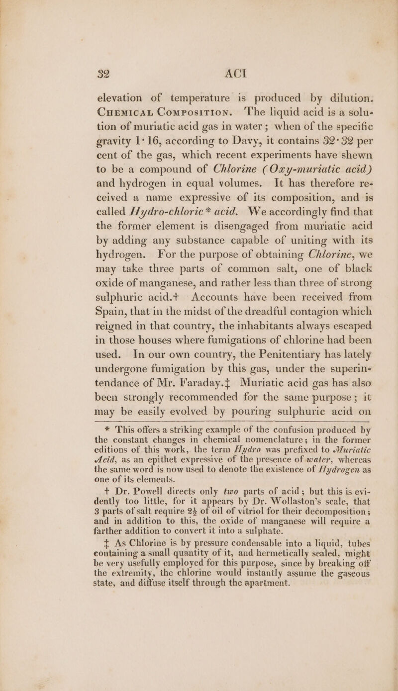 elevation of temperature is produced by dilution. Cuemicat Composition. The liquid acid is a solu- tion of muriatic acid gas in water ; when of the specific gravity 1:16, according to Davy, it contains 32-32 per cent of the gas, which recent experiments have shewn to be a compound of Chlorine (Oxy-muriatic acid) and hydrogen in equal volumes. It has therefore re- ceived a name expressive of its composition, and is called Hydro-chloric* acid. We accordingly find that the former element is disengaged from muriatie acid by adding any substance capable of uniting with its hydrogen. For the purpose of obtaining Chlorine, we may take three parts of commen salt, one of black oxide of manganese, and rather less than three of strong sulphuric acid.t Accounts have been received from Spain, that in the midst of the dreadful contagion which reigned in that country, the inhabitants always escaped in those houses where fumigations of chlorine had been used. In our own country, the Penitentiary has lately undergone fumigation by this gas, under the superin- tendance of Mr. Faraday.{ Muriatic acid gas has also been strongly recommended for the same purpose ; it may be easily evolved by pouring sulphuric acid on * This offers a striking example of the confusion produced by the constant changes in chemical nomenclature; in the former editions of this work, the term Hydro was prefixed to Muriatic Acid, as an epithet expressive of the presence of waiter, whereas the same word is now used to denote the existence of Hydrogen as one of its elements. + Dr. Powell directs only two parts of acid; but this is evi- dently too little, for it appears by Dr. Wollaston’s scale, that 3 parts of salt require 23 of oil of vitriol for their decomposition ; and in addition to this, the oxide of manganese will require a farther addition to convert it into a sulphate. ¢ As Chlorine is by pressure condensable into a liquid, tubes containing a small quantity of it, and hermetically sealed, might be very usefully employed for this purpose, since by breaking off the extremity, the chlorine would instantly assume the gaseous state, and diffuse itself through the apartment.