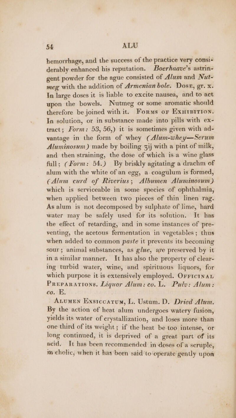 hemorrhage, and the success of the practice very consi derably enhanced his reputation. Boerhaave’s astrin- gent powder for the ague consisted of Alum and Nut- meg with the addition of Armenian bole. Dosr, gr. x. In large doses it is liable to excite nausea, and to act upon the bowels. Nutmeg or some aromatic should therefore be joined with it. Forms or EXutBiTion. In solution, or in substance made into pills with ex- tract; Form: 53, 56,) it is sometimes given with ad- vantage in the form of whey (Alum-whey—Serum Aluminosum) made by boiling 3ij with a pint of milk, and then straining, the dose of which isa wine glass full; (Form: 54.) By briskly agitating a drachm of alum with the white of an egg, a-coagulum is formed, (Alum curd of Ricerius; Albumen Aluminosum) which is serviceable in some species of ophthalmia, when applied between two pieces of thin linen rag. As alum is not decomposed by sulphate of lime, hard water may be safely used for its solution. It has the effect of retarding, and in some instances of pre- venting, the acetous fermentation in vegetables; thus when added to common paste it prevents its becoming sour; animal substances, as glue, are preserved by it inasimilar manner. It has also the property of clear- ing turbid water, wine, and spirituous liquors, for which purpose it is extensively employed. OrrrcinaL Preparations. Liquor Alum: co. L. Pulo: Alum: co. E. | AuuMEN Exsiccatum, L. Ustum. D. Dried Alum. By the action of heat alum undergoes watery fusion, yields its water of crystallization, and loses more than one third of its weight; if the heat be too intense, or long continued, it is deprived of a great part of its acid. It has been recommended in doses of a seruple, m cholic, when it has been said ‘to‘operate gently upon