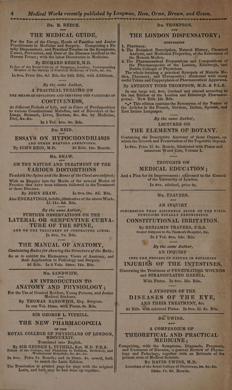 Dr. R. REECE. ns THE MEDICAL GUIDE, For the Use of the Clergy, Heads of Families and Junior Practitioners in Medicine and Surgery. Comprising a Fa- mily Dispensatory, and Practical Treatise on the Symptoms, Causes, Prevention, and Cure of the Diseases incident to the Human Frame; with the latest Discoveries in Medicine, By RICHARD REECE, M.D. Fe low of the Royal College of Surgeons, London; Corresponding Member of the Society of Practical Medicine of Paris, &amp;c. &amp;c. In 8vo. Price 10s. 6d. Bds. the 14th Edit. with Additions. By the same Author, A PRACTICAL TREATISE ON THE MEANS OF OBVIATING AND TREATING THE VARIETIES OF COSTIVENESS, At different Periods of Life, and in Cases of Predisposition to various Constitutional Maladies, and of Disorders of the Lungs, Stomach, Liver, Rectum, &amp;c. &amp;c. by Medicine, Diet, &amp;c. &amp;c. In 1 Vol. 8vo. 9s. Bds. Dr. REID. ESSAYS ON HYPOCHONDRIASIS AND OTHER NERVOUS AFFECTIONS. By JOHN REID, M.D. 3d Edit. 12s. Boards. Mr. SHAW. “rr ON THE NATURE AND TREATMENT OF THE VARIOUS DISTORTIONS Towhich the Spine and the Bones of the Chest are subject; With an Enquiry into the Merits of the several Modes of Practice that have been hitherto followed in the Treatment of these Diseases. By JOHN SHAW. - In 8vo.10s. 6d. Bds. Also ENGRAVINGS, in folio, illustrative of the above Work. 1d. 11s. 6d. Bds. By the same Author, FURTHER OBSERVATIONS ON THE LATERAL OR SERPENTINE CURVA- TURE OF THE SPINE, AND ON THE TREATMENT OF CONTRACTED LIMBS. In 8vo. 7s. Bds. THE MANUAL OF ANATOMY, Containing Rules for shewing the Structure of the Body ; So as to exhibit the Elementary Views of Anatomy, and their Application to Pathology and Surgery. 3d Edit. In 2 Vols. 12mo. 12s. Bds. Mr. SANDWITH. +4 AN INTRODUCTION TO ANATOMY AND PHYSIOLOGY ; For the Use of General Readers, Young Persons, and i unior Medical Students. By THOMAS SANDWITH, Esq. Surgeon. In one Vol. 12mo. with Plates. 9s. Bds. SIR GEORGE L. TUTHILL. THE NEW PHARMACOPGIA OF THE ROYAL COLLEGE OF PHYSICIANS OF LONDON, MDCCCXXIV. Translated into’ English. By SIR GEORGE L. TUTHILL, Knt. M.D. F.R.S. Fellow of the College, and Physician to Bethlem, Bridewell, and Westminster Hospitals, &amp;c. &amp;c. &amp;c, Price 7s. Boards; and in 18mo. 45. sewed, both to match the Latin Edition. The Translation is printed page for page with the original Latin, and both ‚may be had done up together, In 8vo. Rees, rs me, Wr ; ay eae DR THOMPSON. wi. CONTAINING i 1. Pharmacy. te 2. The Botanical Description, Natural History, Che Analysis, and Medicinal Properties, of, the Substane 5 0 the Materia Medica. ie” 3. The Pharmaceutical Preparations Bs Compositions: o the Pharmacopeias of the London, Edinburgh, and Dublin Colleges of Physicians. The whole forming a practical Synopsis of Materia Me- dica, Pharmacy, and Therapeutics: illustrated with many useful Tables and Copperplates of Pharmaceutical ae By ANTHONY TODD THOMPSON, M.D. &amp; F.L.S. — In one large vol. 8vo. (revised and altered according a the last Edition of the London and Edinburgh Pharmaco- . peias). New Edit. 15s. Bds. EN *,* This edition contains the Synonyma of the ae the * articles i in the French, German, Italian, Spanish, Ai: East Indian Languages. Surety: an By the same ‘ame Author, LECTURES ON THE ELEMENTS OF BOTANY. Containing the Descriptive Anatomy of those Organs, on which the Growth and Preservation of the Vegetable depend. In’8vo. Price 12. 8s. Boards, illustrated with Plates and 4 Me © 4 j numerous Wood Cuts, Volume I. THOUGHTS ON MEDICAL EDUCATION ; And a Plan for its Improvement: addressed to the Comic e of the University of London. ae In 8vo. stitched, price 2s. Mr. TRAVERS. “es. AN INQUIRY RR CONCERNING THAT DISTURBED STATE OF THE YITAL FUNCTIONS USUALLY DENOMINATED CONSTITUTIONAL IRRITATION. ey By BENJAMIN TRAVERS, F.R.S. Senior Surgeon to St. Thomas’s Hospital, &amp;c. In 1 Vol. 8vo. 14s. Bds. By the same Author, AN INQUIRY INTO THE PROCESS OF NATURE IN REPAIRING _ nn INJURIES OF THE TyPESTINES Px Illustrating the Treatment of PENETRATING WOUNDS” and STRANGULATED HERNIA. Be tie With Plates. In 8vo. 15s. Bds. A SYNOPSIS OF THE © DISEASES OF THE EYE, AND THEIR TREATMENT, &amp;c. 3d Edit. with coloured Plates. In 8vo. 12. 5s. Bds. Dk. UWINS. “a A COMPENDIUM OF THEORETICAL AND PRACTICAL © a MEDICINE; Comprising, with the Symptoms, REN Prostar 4 and Treatment of Diseases, a general Review of Physio- logy and Pathology, together with an Estimate of the IR present state of Medical Science, I. or By DAVID UWINS, M.D. Licentiate of the Royal College of Physicians, &amp;e. &amp;c» &amp;c. 12mo. 7s, 6d.. Boards. UF - Re ee N AR NE BEE Se Seb u GP ~