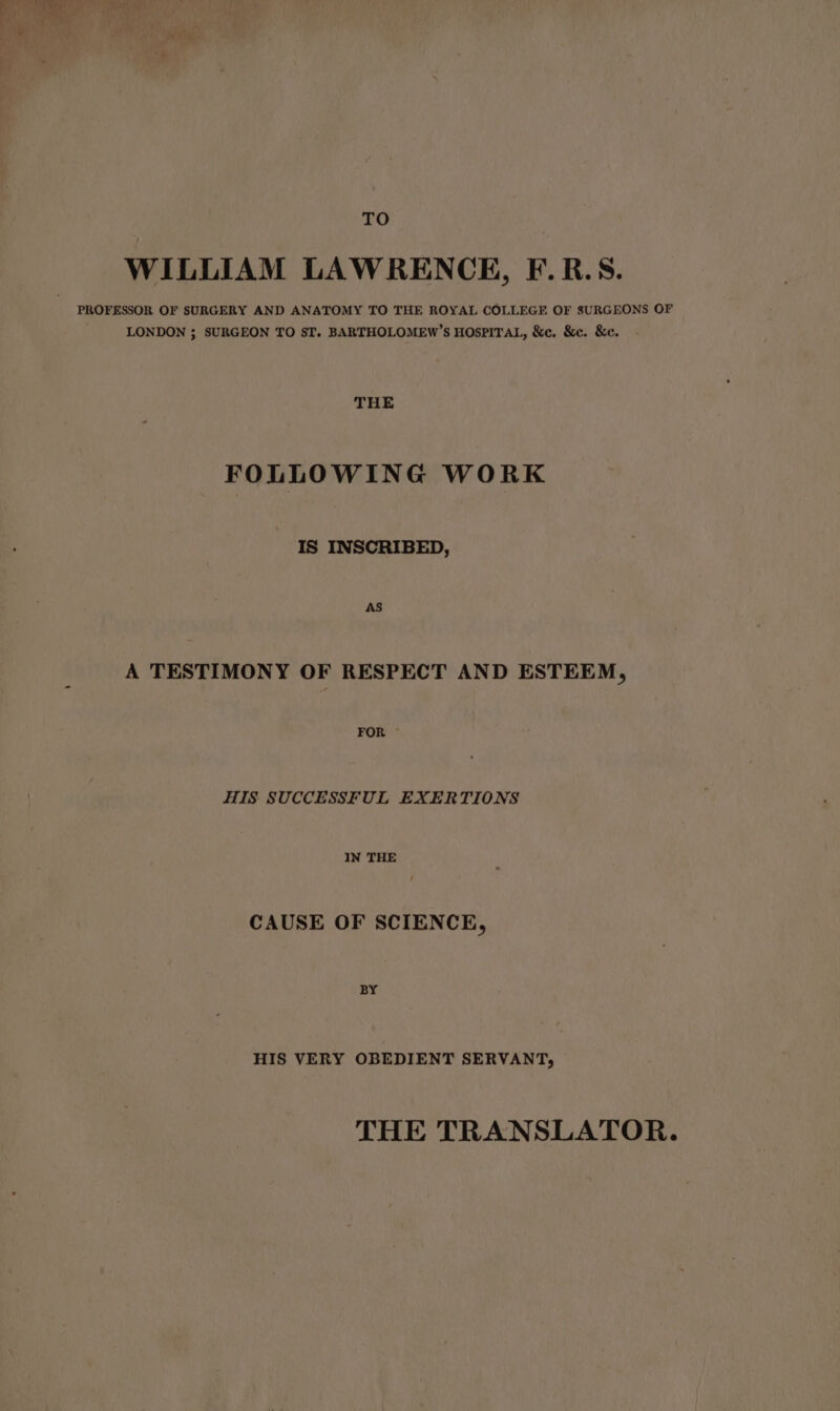 TO WILLIAM LAWRENCE, F.R.S. LONDON ; SURGEON TO ST. BARTHOLOMEW’S HOSPITAL, &amp;c. &amp;c. &amp;c. - THE FOLLOWING WORK IS INSCRIBED, A TESTIMONY OF RESPECT AND ESTEEM, FOR HIS SUCCESSFUL EXERTIONS IN THE CAUSE OF SCIENCE, BY HIS VERY OBEDIENT SERVANT, THE TRANSLATOR.