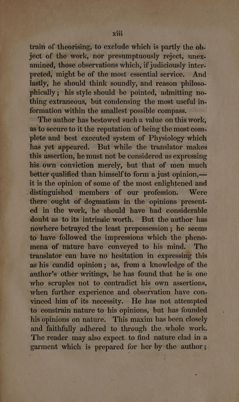 X11 train of theorising, to exclude which is partly the ob- ject of the work, nor presumptuously reject, unex- amined, those observations which, if judiciously inter- preted, might be of the most essential service. And: lastly, he should think soundly, and reason philoso- phically ; his style should be pointed, admitting no- thing extraneous, but condensing the most useful in- formation within the smallest possible compass. The author has bestowed such a value on this work, as to secure to it the reputation of being the most com- plete and best executed system of Physiology which has yet appeared. But while the translator makes this assertion, he must not be considered as expressing his.own conviction merely, but that of men much better qualified than himself to form a just opinion,— it is the opinion of some of the most enlightened and .distinguished members of our profession. Were there ought of dogmatism in the opinions present- ed in the work, he should have had considerable doubt as to its intrinsic worth. But the author has nowhere betrayed the least prepossession ; he seems to have followed the impressions which the pheno- mena of nature have conveyed to his mind. The translator can have no hesitation in expressing this as his candid opinion; as, from a knowledge of the author’s other writings, he has found that he is one who scruples not to contradict his own assertions, when further experience and observation have con- vinced him of its necessity. He has not attempted to constrain nature to his opinions, but has founded his opinions on nature. This maxim has been closely and faithfully adhered to through the whole work. The reader may also expect. to find nature clad in a garment which is prepared for her by the author ;