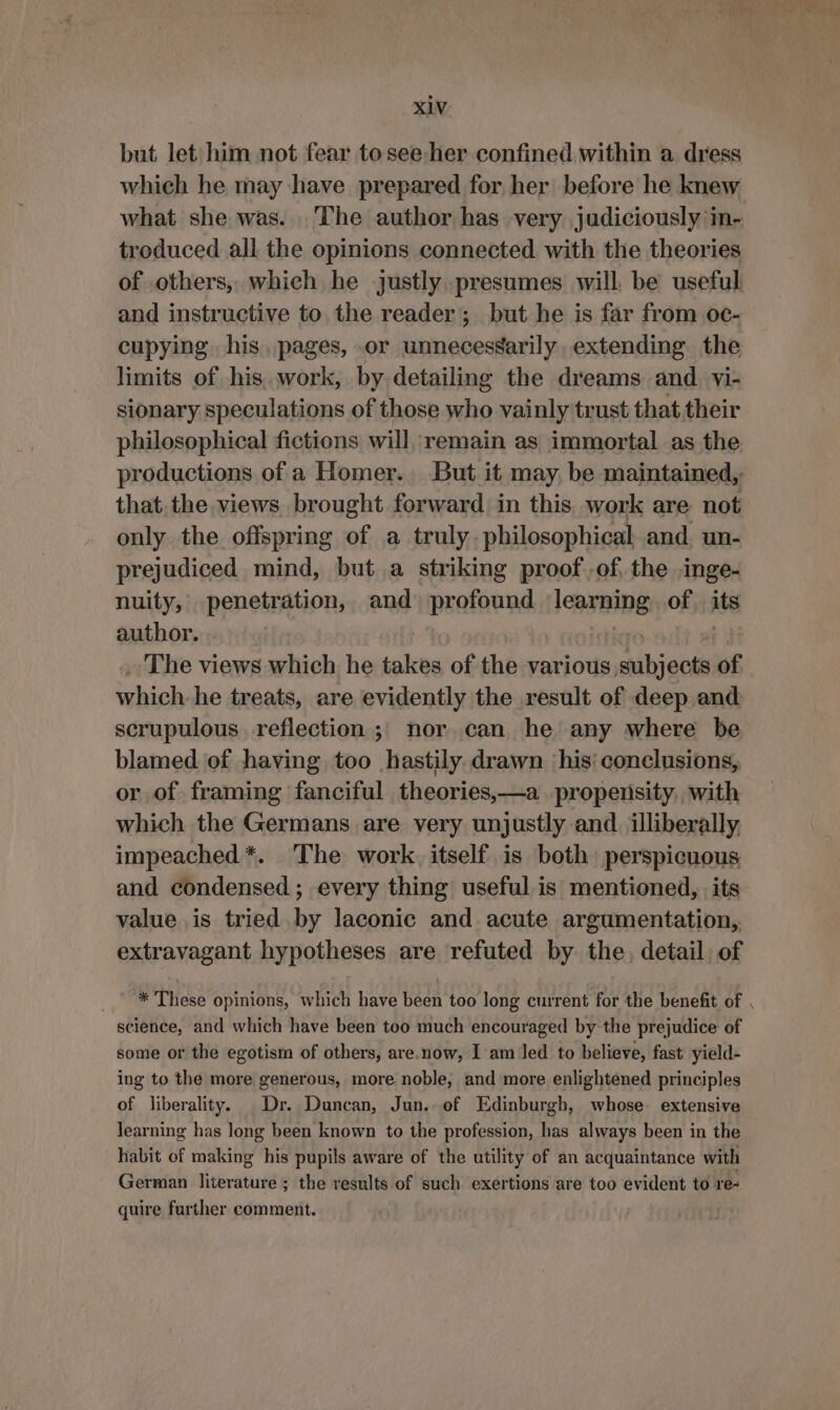 but let him not fear tosee her confined within a dress which he may have prepared for her before he knew what she was. The author has very judiciously in- troduced all the opinions connected with the theories of others, which he justly, presumes will, be useful and instructive to the reader; but he is far from oc- cupying his. pages, or unnecessarily extending the limits of his. work, by detailing the dreams and. vi- sionary speculations of those who vainly trust that their philosophical fictions will, remain as immortal as the productions of a Homer. But it may. be maintained, that. the views brought forward in this work are not only the offspring of a truly philosophical and un- prejudiced mind, but a striking proof of, the inge- nuity, penetration, and profound fearing of its author. The views which he takes of the various hihi of which. he treats, are evidently the result of deep and scrupulous reflection; nor, can he any where be blamed of having too hastily. drawn his’ conclusions, or of framing fanciful theories,—a propensity, with which the Germans are very unjustly and. illiberally impeached *. The work. itself is both) perspicuous and condensed ; every thing useful is mentioned, its value is tried by laconic and acute argumentation,. extravagant hypotheses are refuted by the, detail: of * These opinions, which have been too long current for the benefit of science, and which have been too much encouraged by the prejudice of some or the egotism of others, are.now, I am led to believe, fast yield- ing to the more generous, more noble, and more enlightened principles of liberality. Dr. Duncan, Jun. of Edinburgh, whose. extensive learning has long been known to the profession, has always been in the habit of making his pupils aware of the utility of an acquaintance with German literature ; the results of such exertions are too evident to re- quire further comment. 7