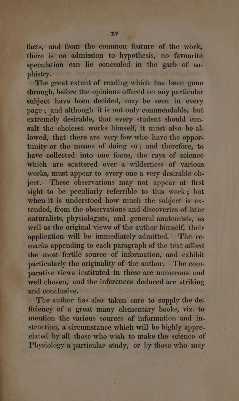 facts, and from the common feature of the work, there is no admission to hypothesis, no favourite speculation can lie concealed in the garb of so- phistry. The great extent of reading which has been gone through, before the opinions offered on any area subject have been decided, may be seen in every page ; and although it is not only commendable, but extremely desirable, that every student should con- sult the choicest works himself, it must also be al- lowed, that there are very few who have the oppor- tunity or the means of doing so; and therefore, to have collected into one focus, the rays of science which are scattered over a wilderness of various works, must appear to every one a very desirable ob- ject. ‘These observations may not appear at first sight to be peculiarly referrible to this work; but when it is understood how much the subject is ex- tended, from the observations and discoveries of later naturalists, physiologists, and general anatomists, as well as the original views of the author himself, their application will be immediately admitted. The re- marks. appending to each paragraph of the text afford the most fertile source of information, and exhibit particularly the originality of the author. The com- parative views instituted in these are numerous and well chosen, and the inferences deduced are striking and ‘conclusive. ' The author has also taken care to supply the de- ficiency of a great many elementary books, viz. to mention the various sources of information and in- struction, a circumstance which will be highly appre- ciated by all those who wish to make the science of Physiology a particular study, or by those who may