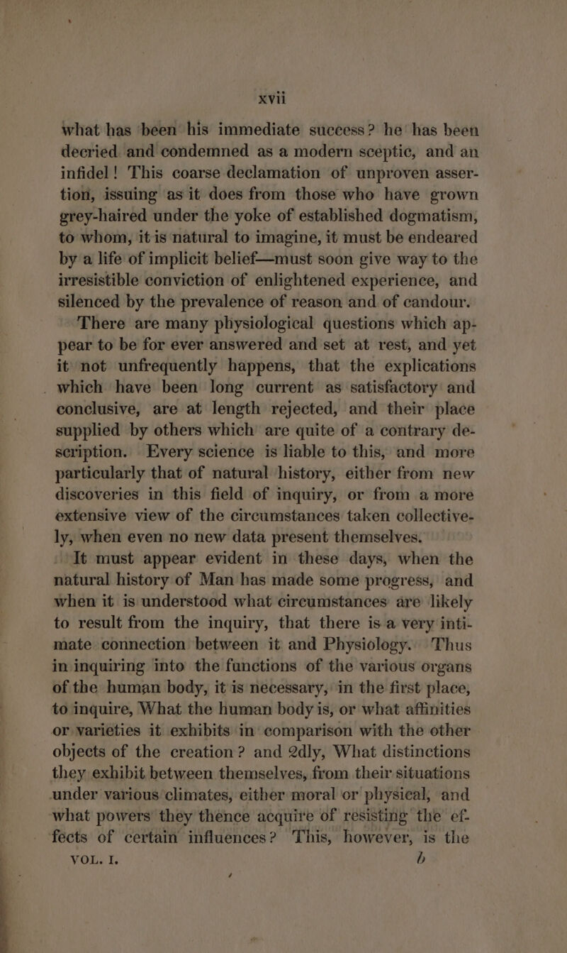 what has ‘been his immediate success? he’ has been decried and condemned as a modern sceptic, and an infidel! This coarse declamation of unproven asser- tion, issuing as it does from those who have grown grey-haired under the yoke of established dogmatism, to whom, it is natural to imagine, it must be endeared by a life of implicit belief—must soon give way to the irresistible conviction of enlightened experience, and silenced by the prevalence of reason and of candour. There are many physiological questions which ap- pear to be for ever answered and set at rest, and yet it not unfrequently happens, that the explications . which have been long current as satisfactory and conclusive, are at length rejected, and their place supplied by others which are quite of a contrary de- scription. Every science is liable to this, and more particularly that of natural history, either from new discoveries in this field of inquiry, or from a more extensive view of the circumstances taken collective- ly, when even no new data present themselves. It must appear evident in these days, when the natural history of Man has made some progress, and when it is understood what circumstances are likely to result from the inquiry, that there is a very inti- mate connection between it and Physiology. Thus in inquiring into the functions of the various organs of the human body, it is necessary, in the first place, to inquire, What the human body is, or what affinities or varieties it exhibits in comparison with the other objects of the creation? and 2dly, What distinctions they exhibit between themselves, from their situations under various climates, either moral or physical, and what powers they thence acquire of resisting the ef. fects of certain influences? This, however, is the VOL. I. b é