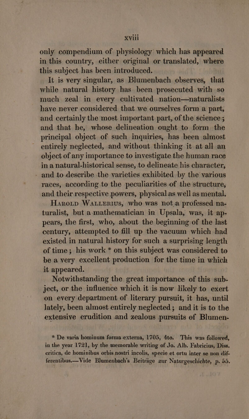 only compendium of physiology which has appeared in this country, either original or translated, where this subject has been introduced. It is very singular, as Blumenbach observes, that while natural history has been prosecuted with so much zeal in every cultivated nation—naturalists have never considered that we ourselves form a part, and certainly the most important part, of the science; and that he, whose delineation ought to form the principal object of such inquiries, has been almost entirely neglected, and without thinking it at all an object of any importance to investigate the human race in a natural-historical sense, to delineate his character, - and to describe the varieties exhibited by the various races, according to the peculiarities of the structure, and their respective powers, physical as well as mental. HaroLp WALLERIUS, who was not.a professed na- turalist, but a mathematician in Upsala, was, it ap- pears, the first, who, about the beginning:of the last century, attempted to fill up the vacuum which had existed in natural history for such a surprising length of time; his work * on this subject was considered to be a very excellent production for the time in which it appeared. Notwithstanding the great importance of this sub- ject, or the influence which it is now likely to exert on every department of literary pursuit, it has, until lately, been almost entirely neglected; and it is to the extensive erudition and zealous pursuits of Blumen- * De varia hominum forma:externa, 1705, 4to. This was followed, in the year 1721, by the memorable writing of Jo. Alb. Fabricius, Diss. critica, de hominibus orbis nostri incolis, specie et ortu inter se non dif- ferentibus—Vide Blumenbach’s Beiträge zur Naturgeschichte, p. 55.