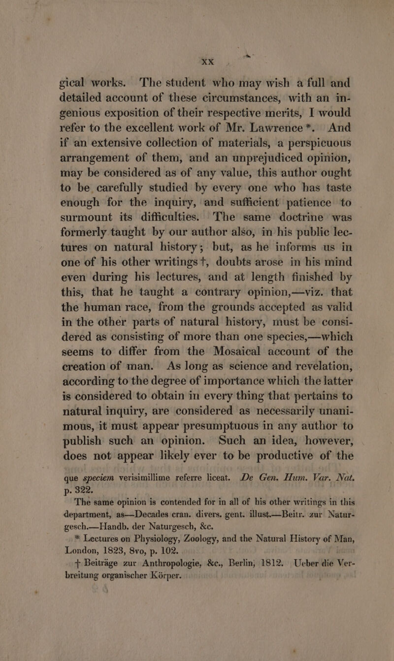 gical works. The student who may wish a full and detailed account of these circumstances, with an in- genious exposition of their respective merits, I would refer to the excellent work of Mr. Lawrence*. And if an extensive collection of materials, a perspicuous arrangement of them, and an unprejudiced opinion, may be considered as of any value, this author ought to be carefully studied by every one who has taste enough for the inquiry, and sufficient patience to surmount its difficulties. The same doctrine was formerly taught by our author also, in his public lec- tures on natural history; but, as he informs us in one of his other writingst, doubts arose in his mind even during his lectures, and at length finished by this, that he taught a contrary opinion,—viz. that the human race, from the grounds accepted as valid in the other parts of natural history, must be consi- dered as consisting of more than one species,—which seems to differ from the Mosaical account of the creation of man. As long as science and revelation, | according to the degree of importance which the latter is considered to obtain in every thing that pertains to natural inquiry, are considered as necessarily unani- mous, it must appear presumptuous in any author to publish such an opinion. Such an idea, however, does not appear likely ever to be productive of the que speciem verisimillime referre liceat. De Gen. Hum. Var. Nat. p- 322. The same opinion is contended for in all of his other writings in this department, as—Decades cran. divers. gent. illust.—Beitr. zur Natur- gesch.—Handb. der Naturgesch, &amp;c. * Lectures on Physiology, Zoology, and the Natural History of Man, London, 1823, 8vo, p. 102. } Beiträge zur Anthropologie, &amp;c., Berlin, 1812. Ueber die Met: breitung organischer Körper.