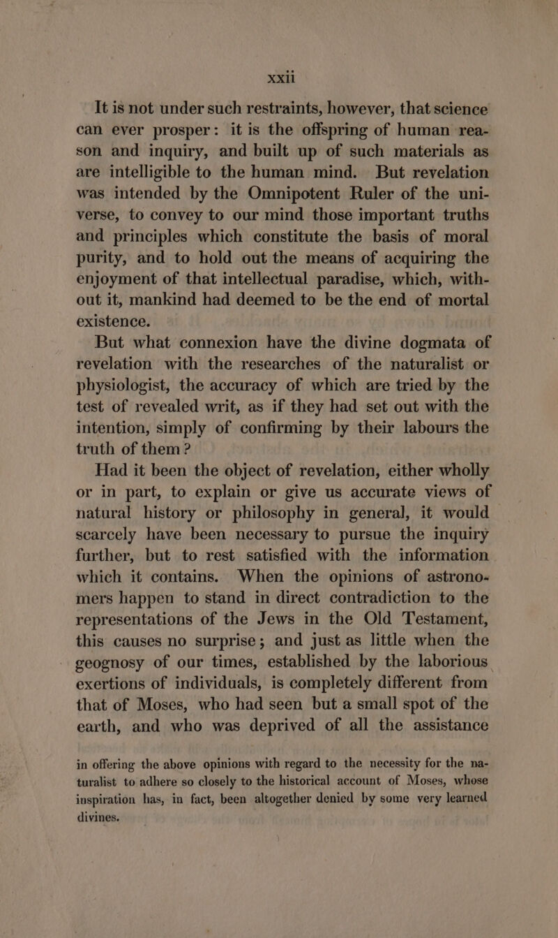 xx It is not under such restraints, however, that science can ever prosper: it is the offspring of human rea- son and inquiry, and built up of such materials as are intelligible to the human mind. But revelation was intended by the Omnipotent Ruler of the uni- verse, to convey to our mind those important truths and principles which constitute the basis of moral purity, and to hold out the means of acquiring the enjoyment of that intellectual paradise, which, with- out it, mankind had deemed to be the end of mortal existence. But what connexion have the divine dogmata of revelation with the researches of the naturalist or physiologist, the accuracy of which are tried by the test of revealed writ, as if they had set out with the intention, simply of confirming by their labours the truth of them ? Had it been the object of revelation, either wholly or in part, to explain or give us accurate views of natural history or philosophy in general, it would scarcely have been necessary to pursue the inquiry further, but to rest satisfied with the information which it contains. When the opinions of astrono- mers happen to stand in direct contradiction to the representations of the Jews in the Old Testament, this causes no surprise; and just as little when the geognosy of our times, established by the laborious. exertions of individuals, is completely different from that of Moses, who had seen but a small spot of the earth, and who was deprived of all the assistance in offering the above opinions with regard to the necessity for the na- turalist to adhere so closely to the historical account of Moses, whose inspiration has, in fact, been altogether denied by some very learned divines.