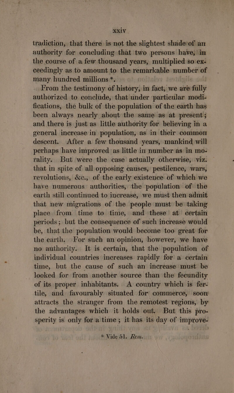 tradiction, that there is not the slightest shade/of an authority for concluding that two persons have, in the course of a few thousand years, multiplied so ex- ceedingly as to amount to the remarkable number of many hundred millions *. From the testimony of history, in fact, we are fally authorized to conclude, that under ‘particular modi- fications, the bulk of the population of the earth has been always nearly about the same as at present ; and there is just as little authority for believing in a general increase in population, as in their common descent. After a few thousand years, mankind will perhaps have improved ‘as little in number as: in mo- rality. But were the case actually otherwise, viz. that in spite of all opposing causes, pestilence, wars, revolutions, &amp;e., of the early existence of which we have numerous authorities, the population of the earth still continued to increase, we must then admit that new migrations of the people must be taking place from time to time, and these at certain — periods; but the consequence of such increase would be, that the population would become too great for the earth. For such an opinion, however, we have no authority. It is certain, that the population of individual countries increases rapidly for a certain time, but the cause of such an increase must be looked for from another source than the fecundity of its proper inhabitants. A country which is fer- tile, and favourably situated for commerce, soon attracts the stranger from the remotest regions, by the advantages which it holds out, But this pro- sperity is only for a time; it has its day of improve- * Vide 51. Rem.