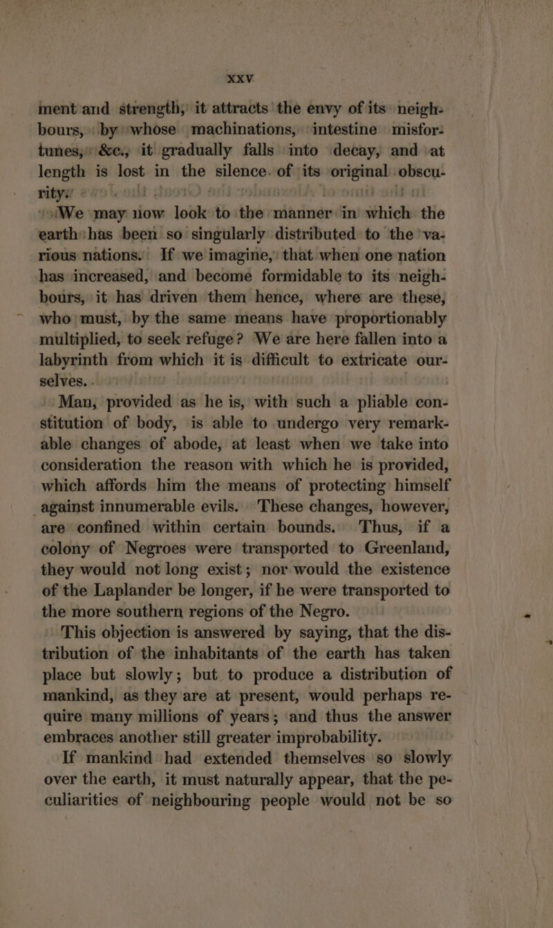 ment and strength, it attracts the envy of its neigh: bours, \ by *whose machinations, ‘intestine misfor- tunes; &e., it gradually falls into decay, and ‘at length is lost in the silence. jets its eye Bon rity DELETE | | We may. now lodk to „chhyen manner: in wähle the earth has been so singularly distributed to the 'va- rious nations. If we imagine, that when one nation has increased, and become formidable to its neigh- bours, it has driven them hence, where are these, who must, by the same means have proportionably multiplied, to seek refuge? We are here fallen into a labyrinth from which it is difficult to extricate our- selves. . | Man, provided as he is, with such a pliable con- stitution of body, is able to undergo very remark- able changes of abode, at least when we take into consideration the reason with which he is provided, which affords him the means of protecting) himself against innumerable evils. These changes, however, are confined within certain bounds. Thus, if a colony of Negroes were transported to Greenland, they would not long exist; nor would the existence of the Laplander be longer, if he were transported to the more southern regions of the Negro. This objection is answered by saying, that the dis- tribution of the inhabitants of the earth has taken place but slowly; but to produce a distribution of mankind, as they are at present, would perhaps re- quire many millions of years; and thus the answer embraces another still greater improbability. If mankind had extended themselves so slowly over the earth, it must naturally appear, that the pe- culiarities of neighbouring people would not be so