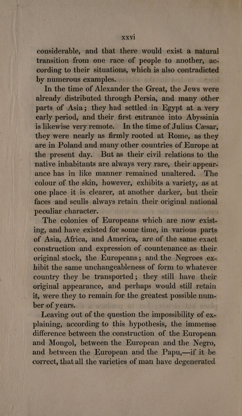 considerable, and that there would exist a natural transition from: one race of people to another, ac- cording to their situations, which is also contradieted. by numerous examples... . In the time of Alexander the Great, the Jews were already distributed through Persia, and many other parts of Asia; they had settled in Egypt at a very early period, and their first entrance into Abyssinia is likewise very remote. In the time of Julius Cesar, they were nearly as firmly rooted at Rome, as they are in Poland and many other countries of Europe at the present day. But as their civil relations to the native inhabitants are always very rare, their appear- ance has in like manner remained unaltered. The colour of the skin, however, exhibits a variety, as at one place it is clearer, at another darker, but their faces and sculls always retain their original national peculiar character. | The colonies of Europeans which are now exist- ing, and have existed for some time, in various parts of Asia, Africa, and America, are of the same exact construction and expression of countenance as their original stock, the Europeans; and the Negroes ex- hibit the same unchangeableness of form to whatever country they be transported; they still have their original appearance, and perhaps would still retain it, were they to remain for the greatest possible num- ber of years. Leaving out of the question the impossibility of ex- plaining, according to this hypothesis, the immense difference between the construction of the European and Mongol, between the European and the Negro, and between the European and the Papu,—if it be correct, that all the varieties of man have degenerated