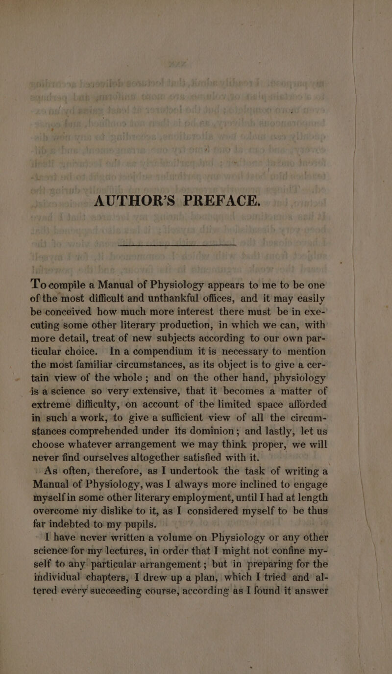 AUTHOR’S PREFACE. Tocompile a Manual of Physiology appears to me to be one ofthe most difficult and unthankful offices, and it may easily be conceived how much more interest there must be in exe- cuting some other literary production, in which we can, with more detail, treat of new subjects according to our own par- ticular choice. Ina compendium it is necessary to mention the most familiar circumstances, as its object is to give a cer- tain view of the whole ; and on the other hand, physiology is a science so very extensive, that it becomes a matter of extreme difficulty, on account of the limited space afforded in such a work, to give a sufficient view of all the circum- stances comprehended under its dominion; and lastly, let us choose whatever arrangement we may think proper, we will never find ourselves altogether satisfied with it. | As often, therefore, as I undertook the task of writing a Manual of Physiology, was I always more inclined to engage myselfin some other literary employment, until I had at length overcome my dislike to it, as I considered myself to be thus far indebted to my pupils. | _» T have never written a volume on Physiology or any other science for my lectures, in order that I might not confine my- self to any particular arrangement; but in preparing for the individual ‘chapters, I drew up a plan, which I tried and’ al- tered every succeeding course, according as I found it answer