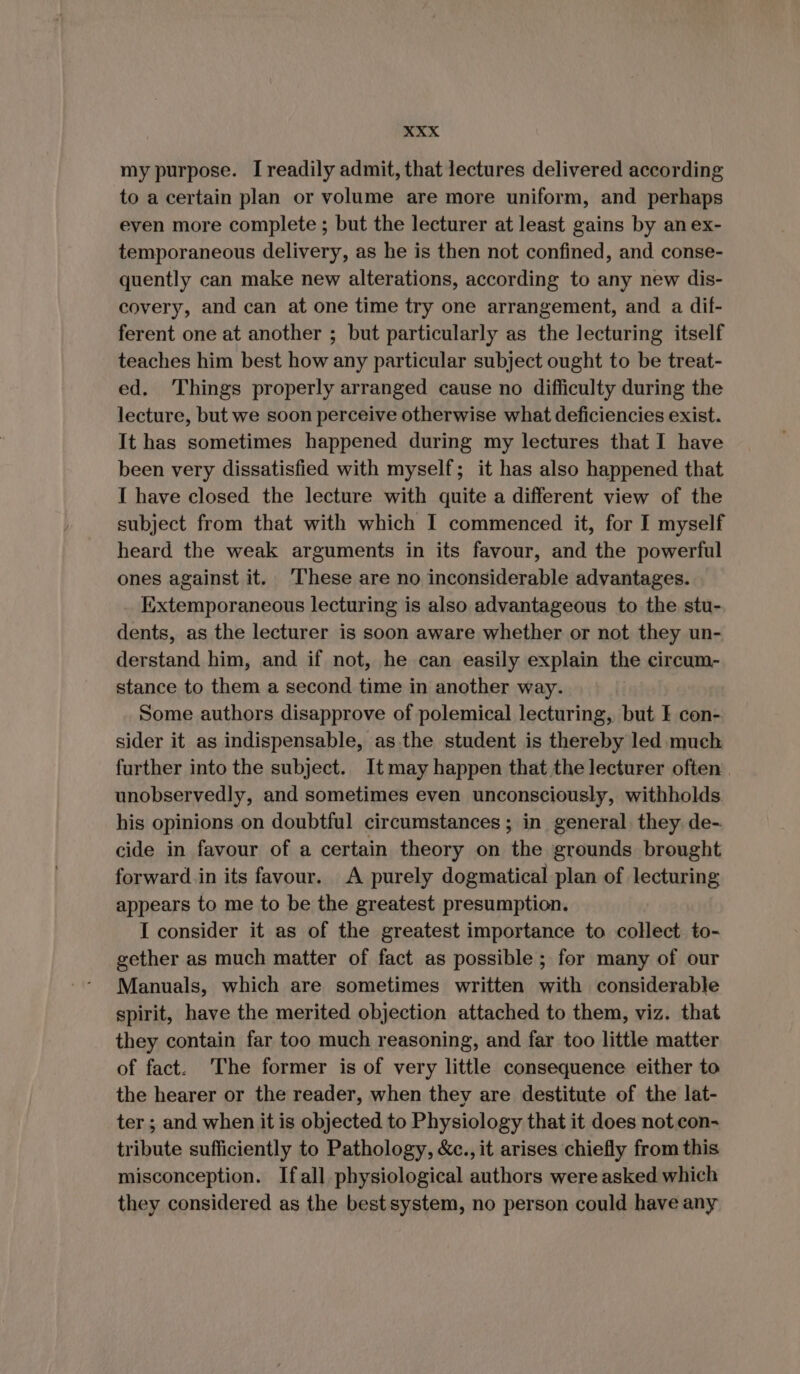 my purpose. I readily admit, that lectures delivered according to a certain plan or volume are more uniform, and perhaps even more complete ; but the lecturer at least gains by an ex- temporaneous delivery, as he is then not confined, and conse- quently can make new alterations, according to any new dis- covery, and can at one time try one arrangement, and a dif- ferent one at another ; but particularly as the lecturing itself teaches him best how any particular subject ought to be treat- ed. Things properly arranged cause no difficulty during the lecture, but we soon perceive otherwise what deficiencies exist. It has sometimes happened during my lectures that I have been very dissatisfied with myself; it has also happened that I have closed the lecture with quite a different view of the subject from that with which I commenced it, for I myself heard the weak arguments in its favour, and the powerful ones against it. These are no inconsiderable advantages. Extemporaneous lecturing is also advantageous to the stu- dents, as the lecturer is soon aware whether or not they un- derstand him, and if not, he can easily explain the circum- stance to them a second time in another way. Some authors disapprove of polemical lecturing, but I con- sider it as indispensable, as the student is thereby led much further into the subject. It may happen that the lecturer often | unobservedly, and sometimes even unconsciously, withholds his opinions on doubtful circumstances ; in general: they. de- cide in favour of a certain theory on the grounds. brought forward.in its favour. A purely dogmatical plan of lecturing appears to me to be the greatest presumption. I consider it as of the greatest importance to collect to- gether as much matter of fact as possible; for many of our Manuals, which are sometimes written with considerable spirit, have the merited objection attached to them, viz. that they contain far too much reasoning, and far too little matter of fact. ‘The former is of very little consequence either to the hearer or the reader, when they are destitute of the lat- ter ; and when it is objected to Physiology that it does not con- tribute sufficiently to Pathology, &amp;c., it arises chiefly from this misconception. Ifall physiological authors were asked which they considered as the bestsystem, no person could have any