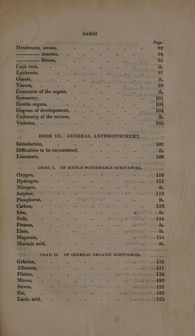 Membranes, serous, mucous, fibrous, Cutis vera, Epidermis, Glands, Viscera, . : i d ; Connexion of the organ, Symmetry, Double organs, Degrees of Mean Uniformity of the texture, Varieties, BOOK III. GENERAL ANTHROPOCHEMY, Introduction, Difficulties to be en . Literature, Oxygen, Hydrogen, Nitrogen, Sulphur, Phosphorus, Carbon, Iron, . Er ae he on } ‘ Soda, | Potassa, Lime, Magnesia, Muriatic acid, Gelatine, Albumen, - Fibrine, Mucus, Serum, > q - Fat, > jr A Fe Lactic acid, Page. 92 94 95 ib. 97 ib. 99 ib. 101 103 104 ib. 105 107 ib. 110 111 ib. ‚112 ib. 113 --1b. 114 ib. ib. 115 ıb.- 118. 120 121 123 125:
