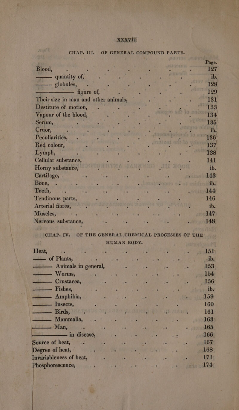 CHAP. Ill. OF GENERAL COMPOUND PARTS. Page. Blood, : ; } : ’ 7 : 127 quantity of, ; ; ; . ib. ——— globules, , ; ; : . 128 figure of, : : x } 129 Their size in man and other animals, : x } 131 Destitute of motion, . She , N , 133 Vapour of the blood, : a : = ; 134 Serum, ; , - : ; 135 Cruor, ib. Peculiarities, 136 Red colour, 137 Lymph, : : 138 Cellular substance, ; N : : ; 141 Horny substance, : ; : ; : ib. Cartilage, . 143 Bone, N ; 4 : é : ib. Teeth, : ; ; 5 : ‘ N 144 Tendinous parts, } 5 ; - 146 Arterial fibres, ; : > 5 : ? ib. Muscles, é ‘ 147 148 Nervous substance, CHAP. IV. OF THE GENERAL CHEMICAL PROCESSES OF THE HUMAN BODY. Heat, ‘ N 2 - i N REN of Plants, A &amp; : h ib. Animals in general, ‘ ‘ . . 153, Worms, ; A A N 2 154 Crustacea, ? é : : > 156 Fishes, 2 k 4 : a ibe Amphibia, : : i : ‘ 159 Insects, : : ‘ 4 ; 160 Birds, ‘ : ’ ai 4 k 161 | Mammalia, > Ä : : x 163 | Man, ; ; % : 4 i 165 | in disease, . : 5 E 166 Source of heat, 167 Degree of heat, — 168 Invariableness of heat, 171 174 hosphorescence,