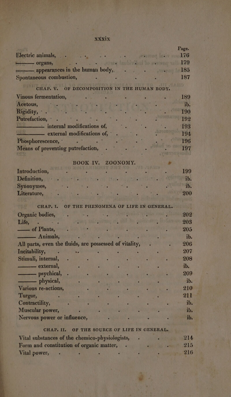 Page Electric animals, “i es } vs } 176 - organs, is 4 iaubiey a 179 appearances in the ree body, . ; , 185 Spontaneous combustion, { 2 A 2 187 CHAP. V. OF DECOMPOSITION IN THE HUMAN BODY. Vinous fermentation, Math. ; { 189 Acetous, } ; . £ : . ib. Rigidity, ° . ms u : 190 Putrefaction, ° . PR eet 5 : . 192 vr internal modifications of, a we ; 193 external li Ones - reste 194 Phosphorescence, ' } PR, Ar Mie ut] Means of preventing putrefaction, . ~ ; x : 197 BOOK IV. ZOONOMY. » Introduction, : > : } : 4 199 Definition, - . wy h ‘ } oe ib. Synonymes, . . . : ‘ ib. Literature, ‘ 5 : . ; : 200 CHAP. I. OF THE PHENOMENA OF LIFE IN GENERAL. Organic bodies, . . : ‚ : 202 Tne, .. > : ? ‘ g \ 203 of Plants, : ° : : : : 205 Animals, é : . ib. All parts, even the fluids, are Döesehod of vitality d : 206 Incitability, : . . . : ‘ 207 Stimuli, internal, . : : ; - ‘ 208 external, : 5 : ; ; ib. psychical, . - ; ' . ; 209 physical, - . - : f : ib. Various re-actions, : : ‚ : ; 210 Turgor, : : : ; : ‘ 211 Contractility, ; 3 . : : : ib. Muscular power, k ; : 4 ö ib. Nervous power or influence, . ‘ . : ib. CHAP. II. OF THE SOURCE OF LIFE IN GENERAL. Vital substances of the chemico-physiologists, . 2 214 Form and constitution of organic matter, . . . 215 Vital power, . ; - ‘ , ; 216