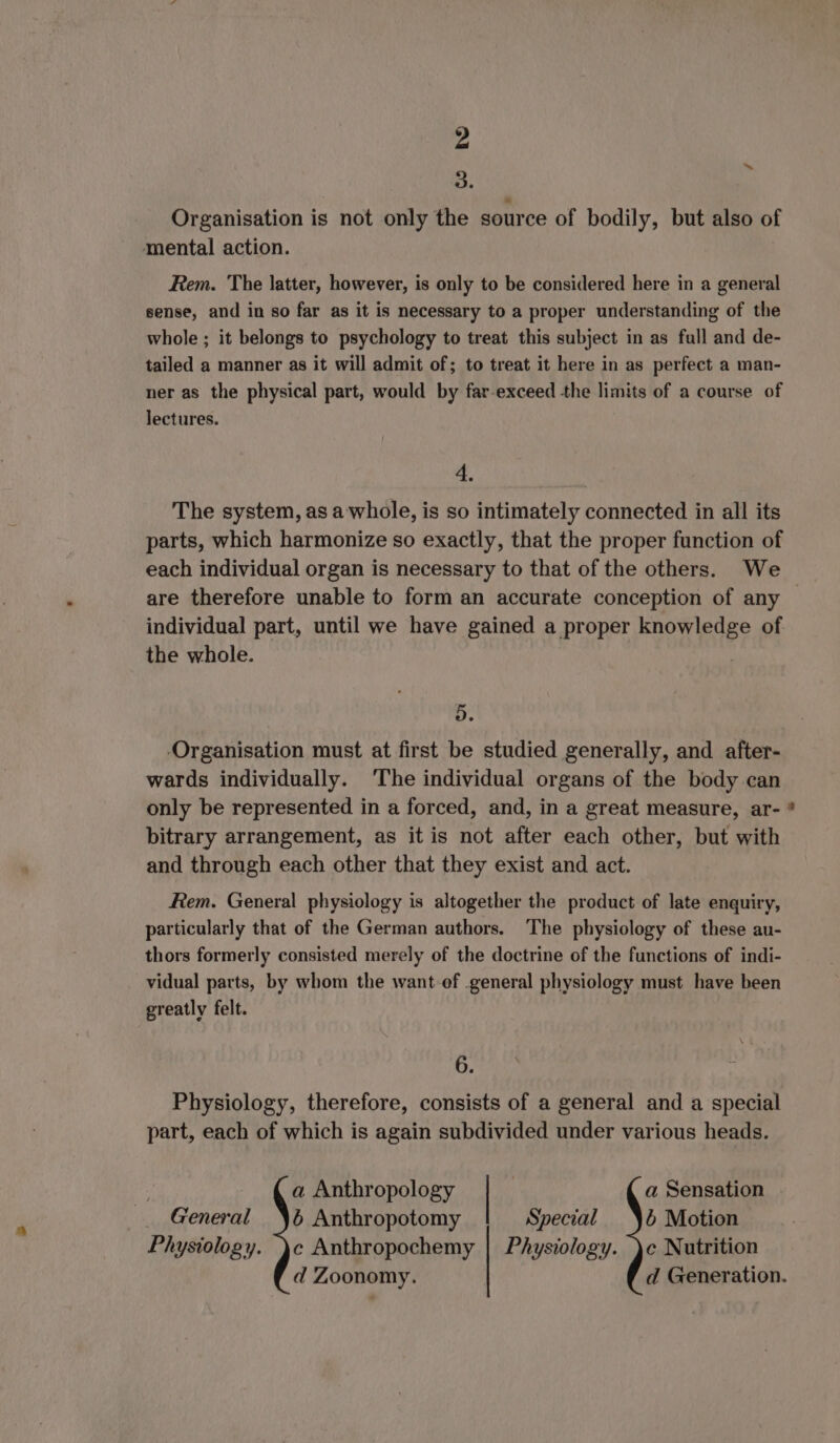 3. Organisation is not only the source of bodily, but also of mental action. ~ Rem. The latter, however, is only to be considered here in a general sense, and in so far as it is necessary to a proper understanding of the whole ; it belongs to psychology to treat this subject in as full and de- tailed a manner as it will admit of; to treat it here in as perfect a man- ner as the physical part, would by far-exceed the limits of a course of lectures. 4. The system, asa whole, is so intimately connected in all its parts, which harmonize so exactly, that the proper function of each individual organ is necessary to that of the others. We are therefore unable to form an accurate conception of any individual part, until we have gained a proper knowledge of the whole. 5. ‚Organisation must at first be studied generally, and after- wards individually. ‘The individual organs of the body can only be represented in a forced, and, in a great measure, ar- * bitrary arrangement, as it is not after each other, but with and through each other that they exist and act. Rem. General physiology is altogether the product of late enquiry, particularly that of the German authors. The physiology of these au- thors formerly consisted merely of the doctrine of the functions of indi- vidual parts, by whom the want-ef .general physiology must have been greatly felt. 6. Physiology, therefore, consists of a general and a special part, each of which is again subdivided under various heads. a Anthropology a Sensation _ General Yé Anthropotomy Special 6 Motion Physiology. )c Anthropochemy | Physiology. )c Nutrition d Zoonomy. d Generation.