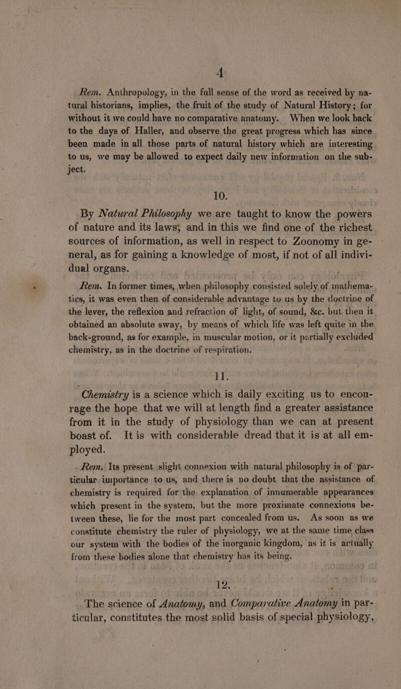 Rem. Anthropology, in the full sense of the word as received by na- tural historians, implies, the fruit of the study of Natural History; for without it we could have no comparative anatomy. When we look back to the days of Haller, and observe the great progress which has since been made in all those parts of natural history which are interesting. to us, we may be allowed to expect daily new information on the sub- ject. 10. By Natural Philosophy we are taught to know the powers of nature and its laws; and in this we find one of the richest sources of information, as well in respect to Zoonomy in ge- neral, as for gaining a knowledge of most, if not of all indivi- dual organs. Rem. In former times, when philosophy consisted solely of mathema- tics, it was even then of considerable advantage to us by the doctrine of the lever, the reflexion and refraction of light, of sound, &amp;c. but then it obtained an absolute sway, by means of which life was left quite in the back-ground, as for example, in muscular motion, or it partially excluded chemistry, as in the doctrine of respiration. iP Chemistry is a science which is daily exciting us to encou- rage the hope that we will at length find a greater assistance from it in the study of physiology than we can at present boast of. Itis with considerable dread that it is at all em- ployed. Rem. Its present slight connexion with natural philosophy is of par- ticular importance to us, and there is no doubt that the assistance of chemistry is required for the explanation of innumerable appearances which present in the system, but the more proximate connexions be- tween these, lie for the most part concealed from us. As soon as we constitute chemistry the ruler of physiolog ¥ ye at the same time class our system with the bodies of the inorganic kingdom, as it is actually from these bodies alone that chemistry has its being. 12, a: The science of Anatomy, and. Comparative Anatomy in par- ticular, constitutes the most solid basis of special physiology,