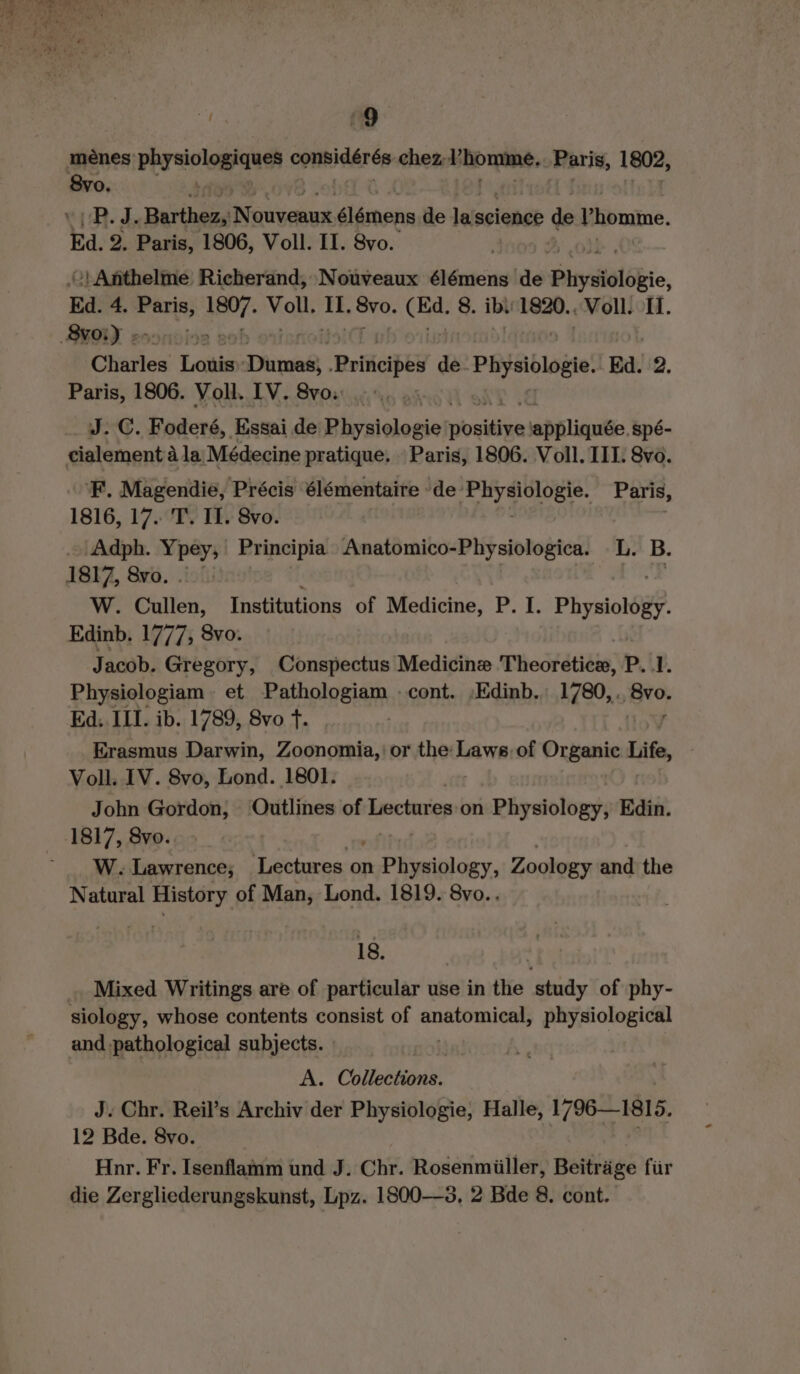 menes physiologiques CoHBIGAT Ce chez Phomine. Paris, 1802, 8vo. iB. d. pails alt élémens de lols science de Phomme. Ed. 2. Paris, 1806, Voll. II. Svo. “} Anthelme Richerand, Nouveaux élémens de Physiologie, Ed. 4. Paris, Her. Mans ak Svo. 8. ibı 1820.. Voll. II. Charles toads Dares Principes de. Physiologie. Ed. 2. Paris, 1806. Voll. IV. 8vo: __ WJ. C. Foderé, Essai de Beer positive lappliquée. spé- cialement a la. Médecine pratique. Paris, 1806. Voll. III. 8vo. F. Magendie, Précis élémentaire de‘ ‘Physiologie. Paris, 1816, 17. T. Il. 8vo. .. Adph. Ypey; Principia Anatomico-Physiologica. L. B. 1817, 8vo. . 2; W. Cullen, Institutions of Medicine, P. I. Physiology. Edinb. 1777, 8vo. Jacob. Gregory, Conspectus Medicine Theoretice, P. 1. Physiologiam et Pathologiam cont. :Edinb. 1780,. She Ed. III. ib. 1789, 8vo fT. | Erasmus Darwin, Zoonomia,'or the Laws:of Organic Life, Voll. IV. 8vo, Lond. 1801. John Gordon, ‘Outlines of Lectures on Physiology, Edin. 1817, 8vo. W. Lawrence; Lectures on sPteginl day, Zoology and the Natural History of Man, Lond. 1819. 8vo.. 18. | Mixed Writings are of particular use in the study of phy- siology, whose contents consist of he 6s physiological and pathological subjects. A. Collections. | J. Chr. Reil’s Archiv der Physiologie, Halle, 1796—1815. 12 Bde. 8vo. Hnr. Fr. Isenflamm und J. Chr. Rosenmiiller, Beiträge für die Zergliederungskunst, Lpz. 1800—8, 2 Bde 8. cont.