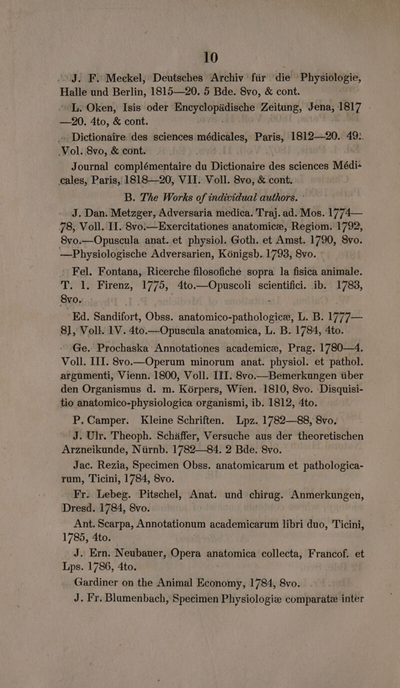 | J. F. Meckel, Deutsches Archiv für die 'Physiologie, Halle und Berlin, 1815—20. 5 Bde. 8vo, &amp; cont. I. Oken, Isis oder ae i a Zeitung, Jena, 1817 —20. 4to, &amp; cont. _ Dictionaire des sciences médicales, Paris, 1812—20. 49.. Vol. Svo, &amp; cont. Journal complémentaire du Dictionaire des sciences Médi+ cales, Paris, 1818—20, VII. Voll. 8vo, &amp; cont. B. The Works of individual authors. J. Dan. Metzger, Adversaria medica. Traj. ad. Mos. 1774— 78, Voll. II. 8vo.—Exercitationes anatomice, Regiom. 1792, 8vo.—Opuscula anat. et physiol. Goth. et Amst. 1790, 8vo. —Physiologische Adversarien, Königsb..1793, 8vo. - Fel. Fontana, Ricerche filosofiche sopra la fisica animale. T. 1. Firenz, 1775, 4to.—Opuscoli scientifici. ib. 1783, 8vo. Ed. Sandifort, Obss. ante tise pabellpttil L. B. 1777— 8], Voll. LV. 4to.—Opuscula anatomica, L. B. 1784, 4to. Ge. Prochaska Annotationes academic, Prag. 1780—4. Voll. III. 8vo.—Operum minorum anat. physiol. et pathol. argumenti, Vienn. 1800, Voll. III. 8vo.—Bemerkungen über _ den Organismus d. m. Körpers, Wien. 1810, Svo. Disquisi- tio anatomico-physiologica organismi, ib. 1812, 4to. P. Camper. Kleine Schriften. Lpz. 1782—88, 8vo. J. Ulr. Theoph. Schäffer, Versuche aus der theoretischen Arzneikunde, Nürnb. 1782—84. 2 Bde. 8vo. Jac. Rezia, Specimen Obss. anatomicarum et pathologica- rum, Ticini, 1784, 8vo. Fr. Lebeg. Pitschel, Anat. und tens Anmerkungen, Dresd. 1784, 8vo. Ant. Scarpa, Annotationum academicarum libri duo, Ticini, 1785, 4to. J. Ern. Neubauer, Opera anatomica collecta, Francof. et Lps. 1786, 4to. Gardiner on the Animal Economy, 1784, 8vo. J. Fr. Blumenbach, Specimen Physiologie comparate inter