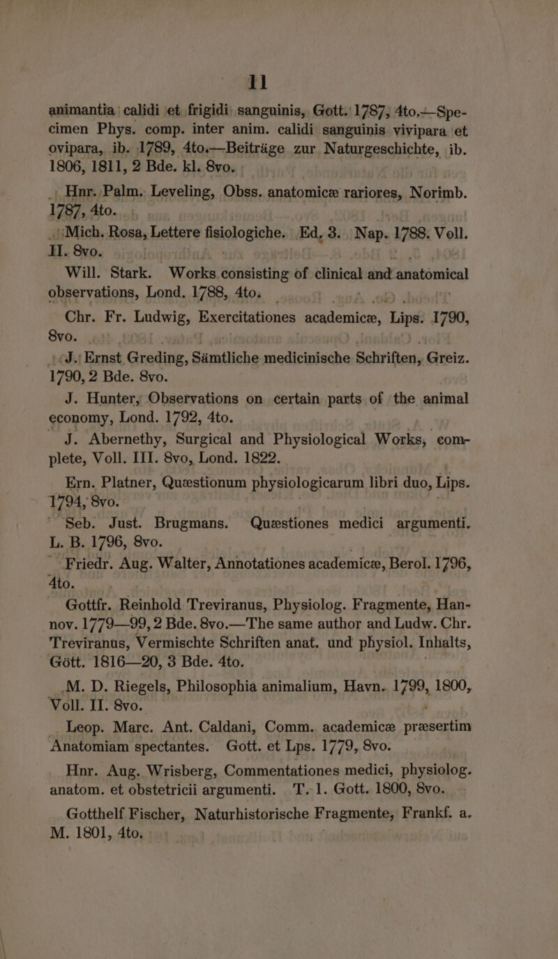 animantia ' calidi et frigidi; sanguinis, Gott. 1787, 4to.Spe- cimen Phys. comp. inter anim. calidi sanguinis vivipara et ovipara, ib. 1789, 4to.—Beitrige zur Natur Bpachirhte, ib. 1806, 1811, 2 Bde. kl. 8vo. | .ı Hnr. Palm.. Leveling, Obss. anatomice rariores, Norimb. 1787, Ato. | Mich. Rosa, Lettere Heighogichse Ed, 3... Nap. 1788. Voll. Il. Svo. | Will. Stark. Works adtiisting of elinical and EEE observations, Lond. 1788, 4to. | Chr. Ki Ludwig, Exereitationes academice, Lips. 1790, 8vo. Mh Ernst Greding, Sämtliche medicinische Schriften, Greiz. 1790, 2 Bde. 8vo. | J. Hunter, Observations on certain parts of the animal economy, Lond. 1792, 4to. _ J. Abernethy, Surgical and Physiological Works, eom- plete, Voll. III. 8vo, Lond. 1822. Ern. Platner, Questionum physiologicarum libri duo, Lips. 1794, Svo. Seb. Just. Brugmans. Guestiones medici argumenti. L. B. 1796, 8vo. | _-Friedr. Aug. Walter, Annotationes academicz, Berol. 1796, 4to. | Gottfr. Reinhold Treviranus, Physiolog. Fragmente, Han- nov. 1779—99, 2 Bde. 8v0.—The same author and Ludw. Chr. Treviranus, Vermischte Schriften anat. und physiol. Inhalts, Gött. 1816—20, 3 Bde. 4to. M. D. Riegels, Philosophia animalium, Havn. rh 1800, Voll. II. 8vo. Leop. Marc. Ant. Caldani, Comm.. academice en Anatomiam spectantes. Gott. et Lps. 1779, 8vo. Hnr. Aug. Wrisberg, Commentationes mediei, physiolog. anatom. et obstetricii argumenti. 'T. 1. Gott. 1800, 8vo. Gotthelf Fischer, Naturhistorische Fragmente, Frankf. a. M. 1801, 4to.