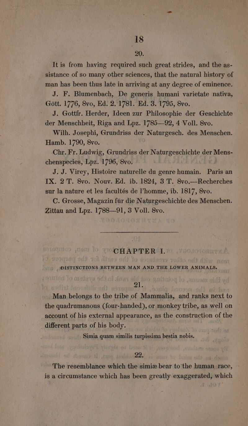 20. It is from having required such great strides, and the as- sistance of so many other sciences, that the natural history of man has been thus late in arriving at any degree of eminence. J. F. Blumenbach, De generis humani varietate nativa, Gott. 1776, Svo, Ed. 2. 1781. Ed. 3. 1795, Svo. J. Gottfr. Herder, Ideen zur Philosophie der Geschichte der Menschheit, Riga and Lpz. 1785—92, 4 Voll. 8vo. Wilh. Josephi, Grundriss der Naturgesch. des Menschen. Hamb. 1790, 8vo. Chr. Fr. Ludwig, Grundriss der Naturgeschichte der Mens- chenspecies, Lpz. 1796, 8vo. | J. J. Virey, Histoire naturelle du genre humain. Paris an IX. 2 T. 8vo. Nouv. Ed. ib. 1824, 3 T. 8vo.—Recherches sur la nature et les facultes de l’homme, ib. 1817, 8vo. C. Grosse, Magazin für die Naturgeschichte des Menschen. Zittau and Lpz. 1788—91, 3 Voll. 8vo. CHAPTER I. DISTINCTIONS BETWEEN MAN AND THE LOWER ANIMALS. 21. ‚Man belongs to the tribe of Mammalia, and ranks next to the quadrumanous (four-handed), or monkey tribe, as well on account of his external appearance, as the construction of the different parts of his body. Simia quam similis turpissima bestia nobis. 22. The resemblance which the simiz bear to the human race, is a circumstance which has been greatly exaggerated, which