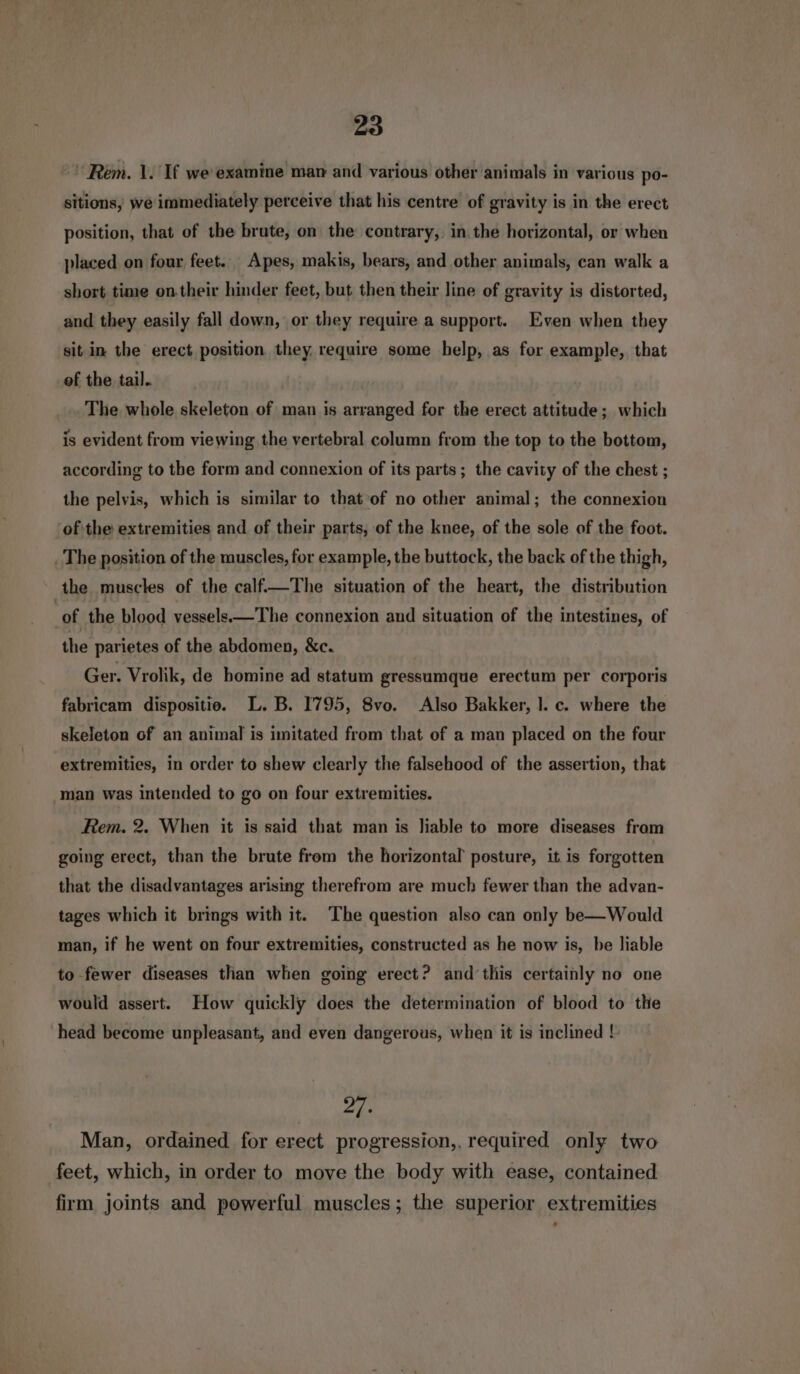 Rem. 1. If we examine man and various other animals in various po- sitions, we immediately perceive that his centre of gravity is in the erect position, that of the brute, on the contrary, in. the horizontal, or when placed on four feet. Apes, makis, bears, and other animals, can walk a short time on.their hinder feet, but then their line of gravity is distorted, and they easily fall down, or they require a support. Even when they sit in the erect position they. require some help, as for example, that of the tail. The whole skeleton of man is arranged for the erect attitude; which is evident from viewing the vertebral column from the top to the bottom, according to the form and connexion of its parts; the cavity of the chest ; the pelvis, which is similar to that of no other animal; the connexion ofthe extremities and of their parts, of the knee, of the sole of the foot. _ The position of the muscles, for example, the buttock, the back of the thigh, the muscles of the calf.—The situation of the heart, the distribution of the blood vessels—The connexion and situation of the intestines, of the parietes of the abdomen, &amp;c. Ger. Vrolik, de homine ad statum gressumque erectum per corporis fabricam dispositie. L. B. I795, 8vo. Also Bakker, |. c. where the skeleton of an animal is imitated from that of a man placed on the four extremities, in order to shew clearly the falsehood of the assertion, that man was intended to go on four extremities. Rem. 2. When it is said that man is liable to more diseases from going erect, than the brute from the horizontal posture, it. is forgotten that the disadvantages arising therefrom are much fewer than the advan- tages which it brings with it. The question also can only be— Would man, if he went on four extremities, constructed as he now is, be liable to fewer diseases than when going erect? and‘this certainly no one would assert. How quickly does the determination of blood to the head become unpleasant, and even dangerous, when it is inclined !- 22. Man, ordained for erect progression,. required only two feet, which, in order to move the body with ease, contained firm joints and powerful muscles; the superior extremities